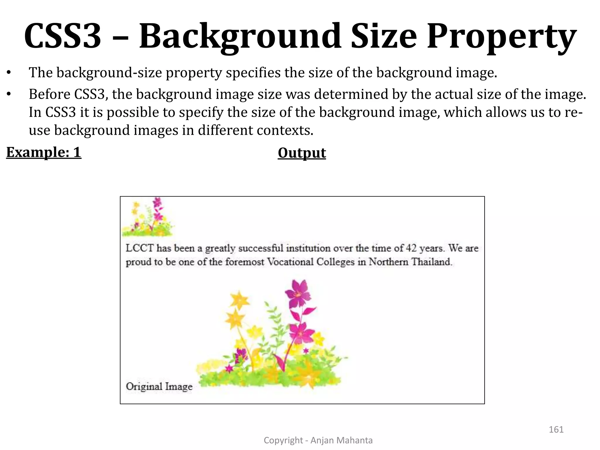CSS3 – Background Size Property Copyright - Anjan Mahanta 161 • The background-size property specifies the size of the background image. • Before CSS3, the background image size was determined by the actual size of the image. In CSS3 it is possible to specify the size of the background image, which allows us to re- use background images in different contexts. OutputExample: 1 
