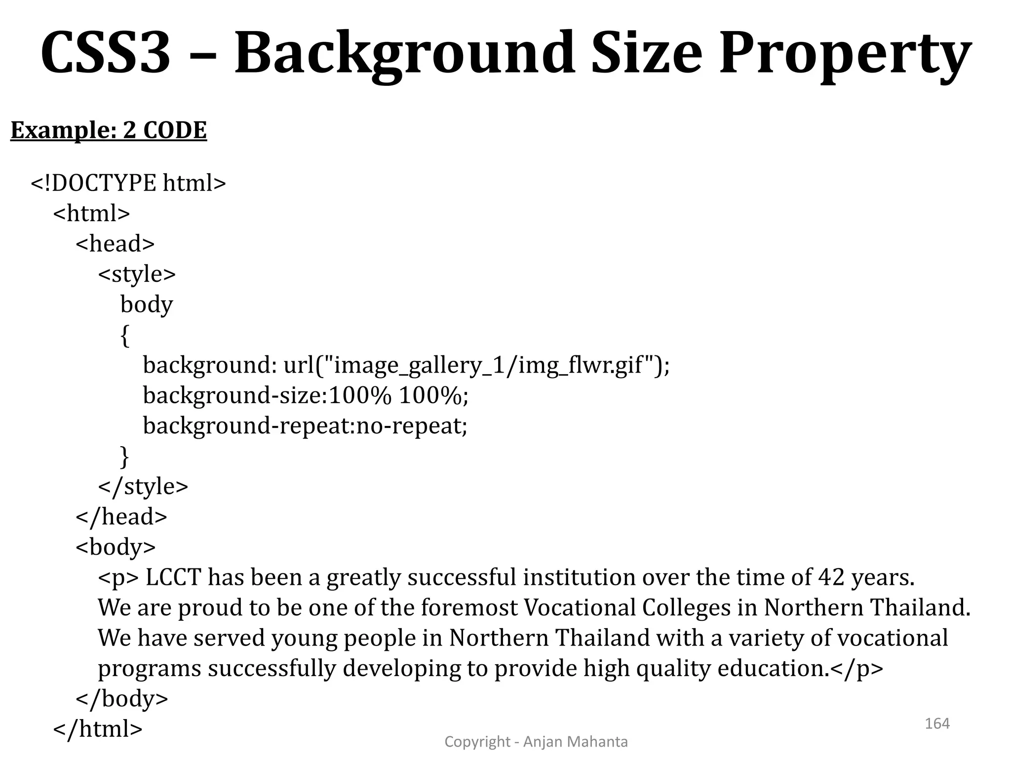CSS3 – Background Size Property Copyright - Anjan Mahanta 164 Example: 2 CODE <!DOCTYPE html> <html> <head> <style> body { background: url("image_gallery_1/img_flwr.gif"); background-size:100% 100%; background-repeat:no-repeat; } </style> </head> <body> <p> LCCT has been a greatly successful institution over the time of 42 years. We are proud to be one of the foremost Vocational Colleges in Northern Thailand. We have served young people in Northern Thailand with a variety of vocational programs successfully developing to provide high quality education.</p> </body> </html> 