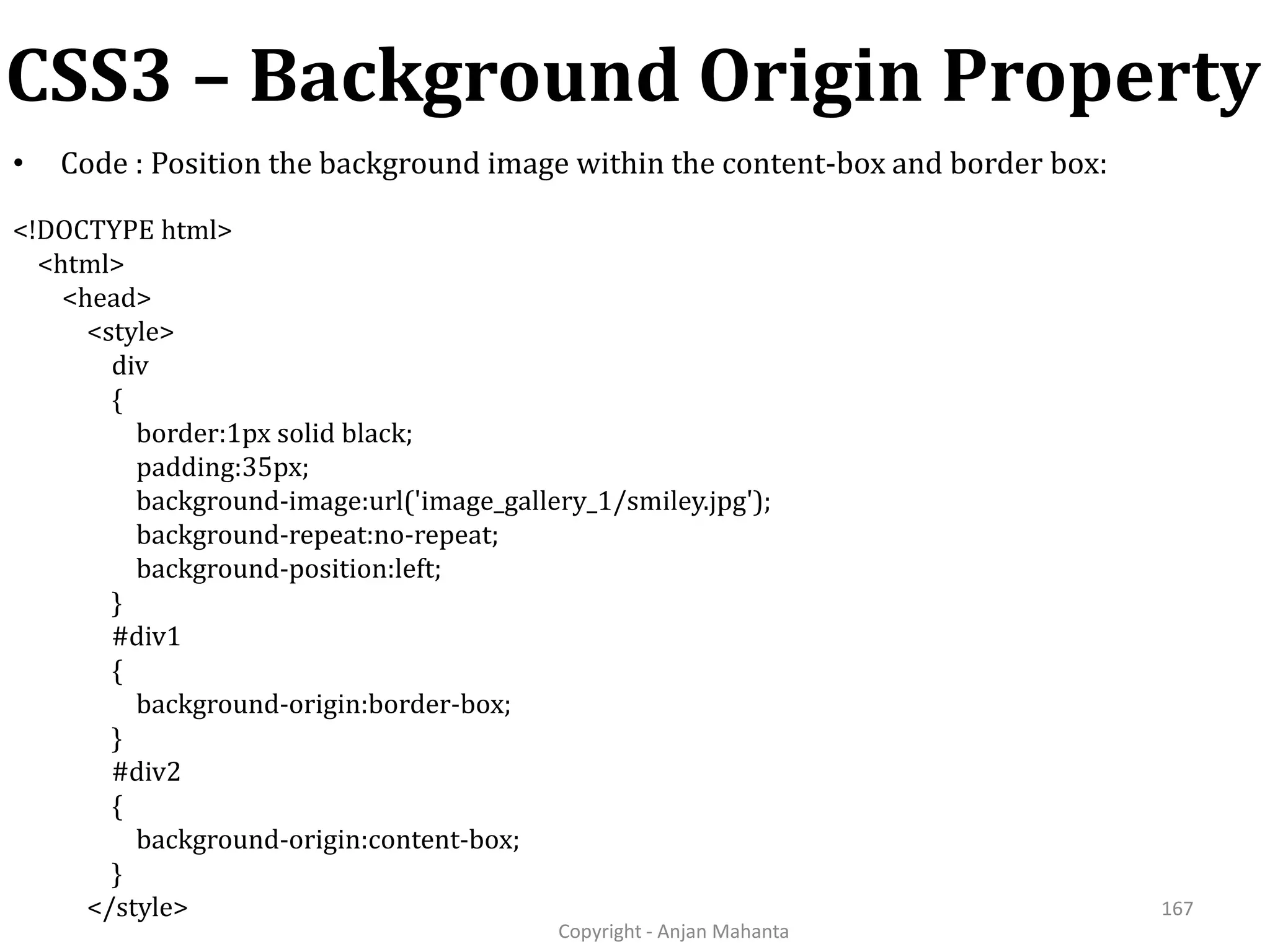 CSS3 – Background Origin Property Copyright - Anjan Mahanta 167 • Code : Position the background image within the content-box and border box: <!DOCTYPE html> <html> <head> <style> div { border:1px solid black; padding:35px; background-image:url('image_gallery_1/smiley.jpg'); background-repeat:no-repeat; background-position:left; } #div1 { background-origin:border-box; } #div2 { background-origin:content-box; } </style> 