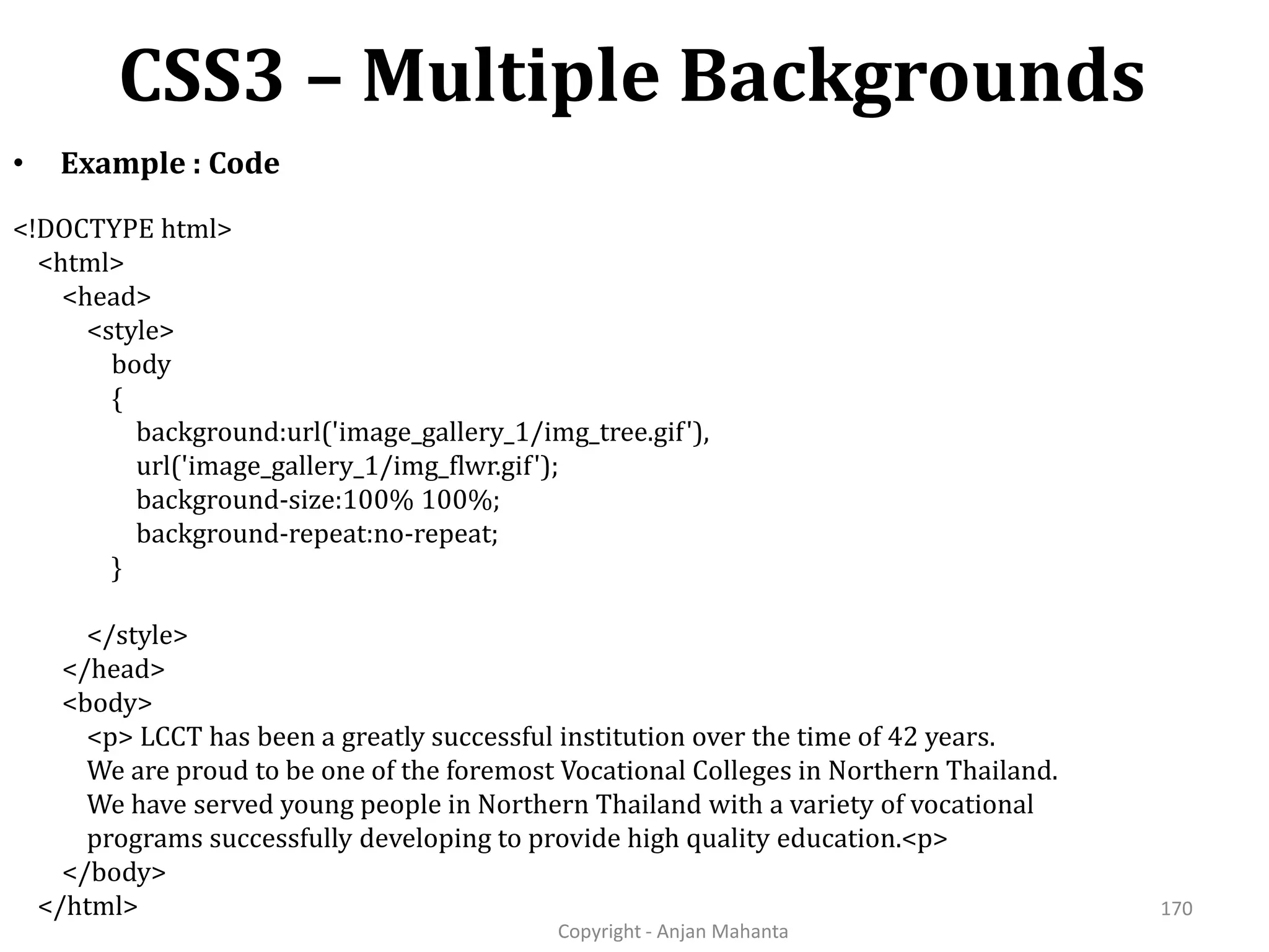 CSS3 – Multiple Backgrounds Copyright - Anjan Mahanta 170 • Example : Code <!DOCTYPE html> <html> <head> <style> body { background:url('image_gallery_1/img_tree.gif'), url('image_gallery_1/img_flwr.gif'); background-size:100% 100%; background-repeat:no-repeat; } </style> </head> <body> <p> LCCT has been a greatly successful institution over the time of 42 years. We are proud to be one of the foremost Vocational Colleges in Northern Thailand. We have served young people in Northern Thailand with a variety of vocational programs successfully developing to provide high quality education.<p> </body> </html> 