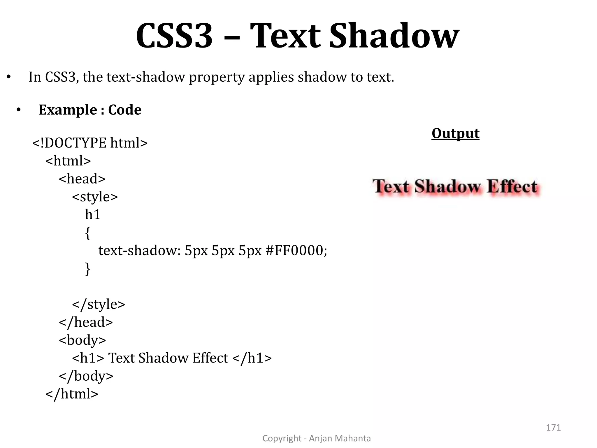 CSS3 – Text Shadow Copyright - Anjan Mahanta 171 • In CSS3, the text-shadow property applies shadow to text. <!DOCTYPE html> <html> <head> <style> h1 { text-shadow: 5px 5px 5px #FF0000; } </style> </head> <body> <h1> Text Shadow Effect </h1> </body> </html> • Example : Code Output 