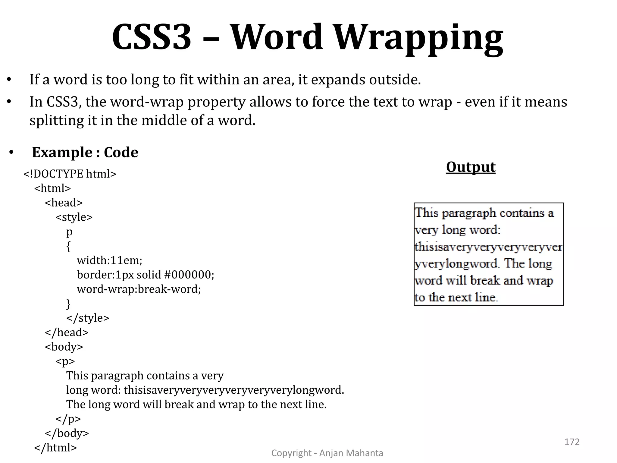 CSS3 – Word Wrapping Copyright - Anjan Mahanta 172 • If a word is too long to fit within an area, it expands outside. • In CSS3, the word-wrap property allows to force the text to wrap - even if it means splitting it in the middle of a word. • Example : Code Output<!DOCTYPE html> <html> <head> <style> p { width:11em; border:1px solid #000000; word-wrap:break-word; } </style> </head> <body> <p> This paragraph contains a very long word: thisisaveryveryveryveryveryverylongword. The long word will break and wrap to the next line. </p> </body> </html> 