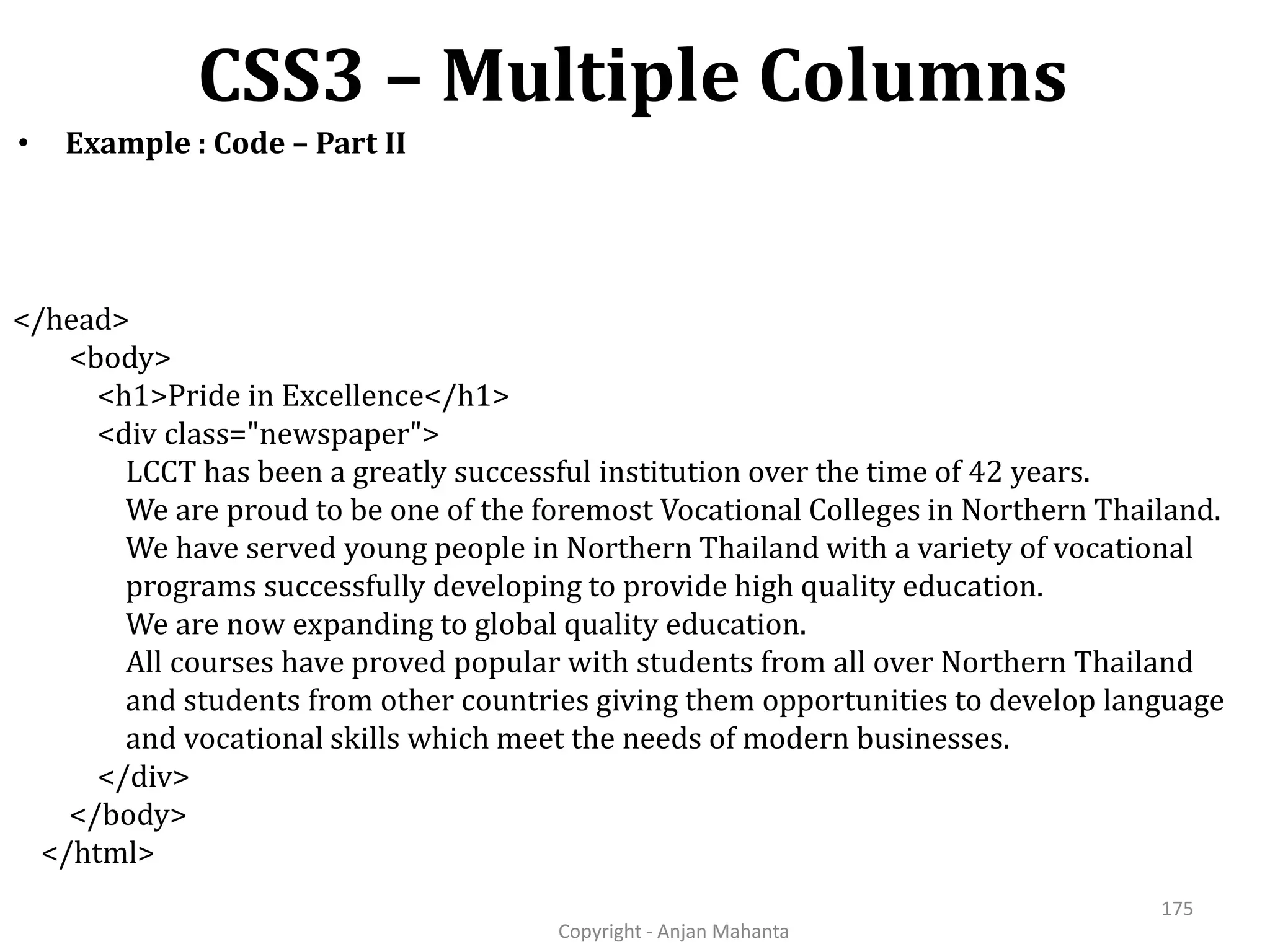 CSS3 – Multiple Columns Copyright - Anjan Mahanta 175 • Example : Code – Part II </head> <body> <h1>Pride in Excellence</h1> <div class="newspaper"> LCCT has been a greatly successful institution over the time of 42 years. We are proud to be one of the foremost Vocational Colleges in Northern Thailand. We have served young people in Northern Thailand with a variety of vocational programs successfully developing to provide high quality education. We are now expanding to global quality education. All courses have proved popular with students from all over Northern Thailand and students from other countries giving them opportunities to develop language and vocational skills which meet the needs of modern businesses. </div> </body> </html> 