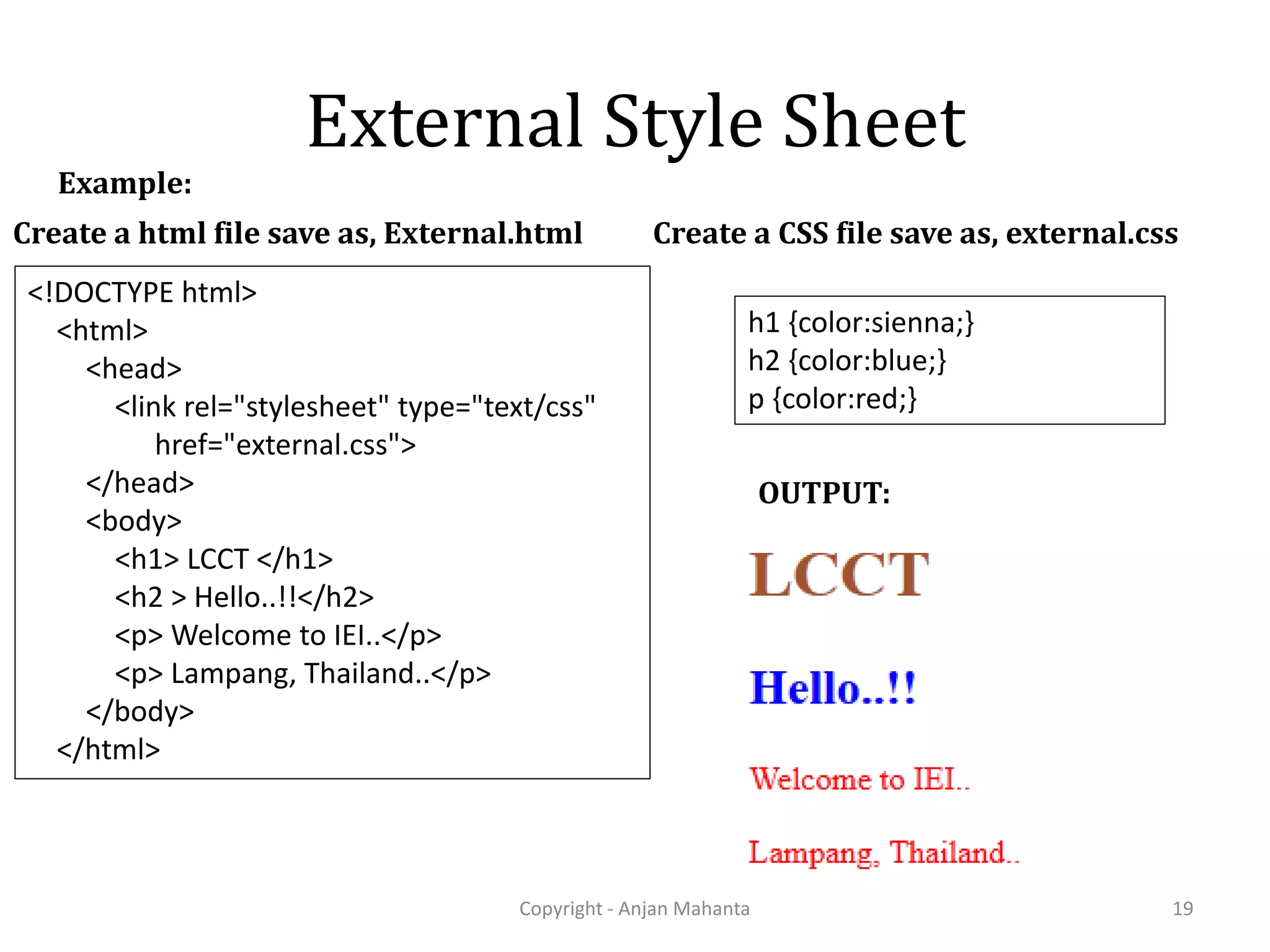 External Style Sheet Copyright - Anjan Mahanta 19 Example: Create a CSS file save as, external.css h1 {color:sienna;} h2 {color:blue;} p {color:red;} Create a html file save as, External.html <!DOCTYPE html> <html> <head> <link rel="stylesheet" type="text/css" href="external.css"> </head> <body> <h1> LCCT </h1> <h2 > Hello..!!</h2> <p> Welcome to IEI..</p> <p> Lampang, Thailand..</p> </body> </html> OUTPUT: 