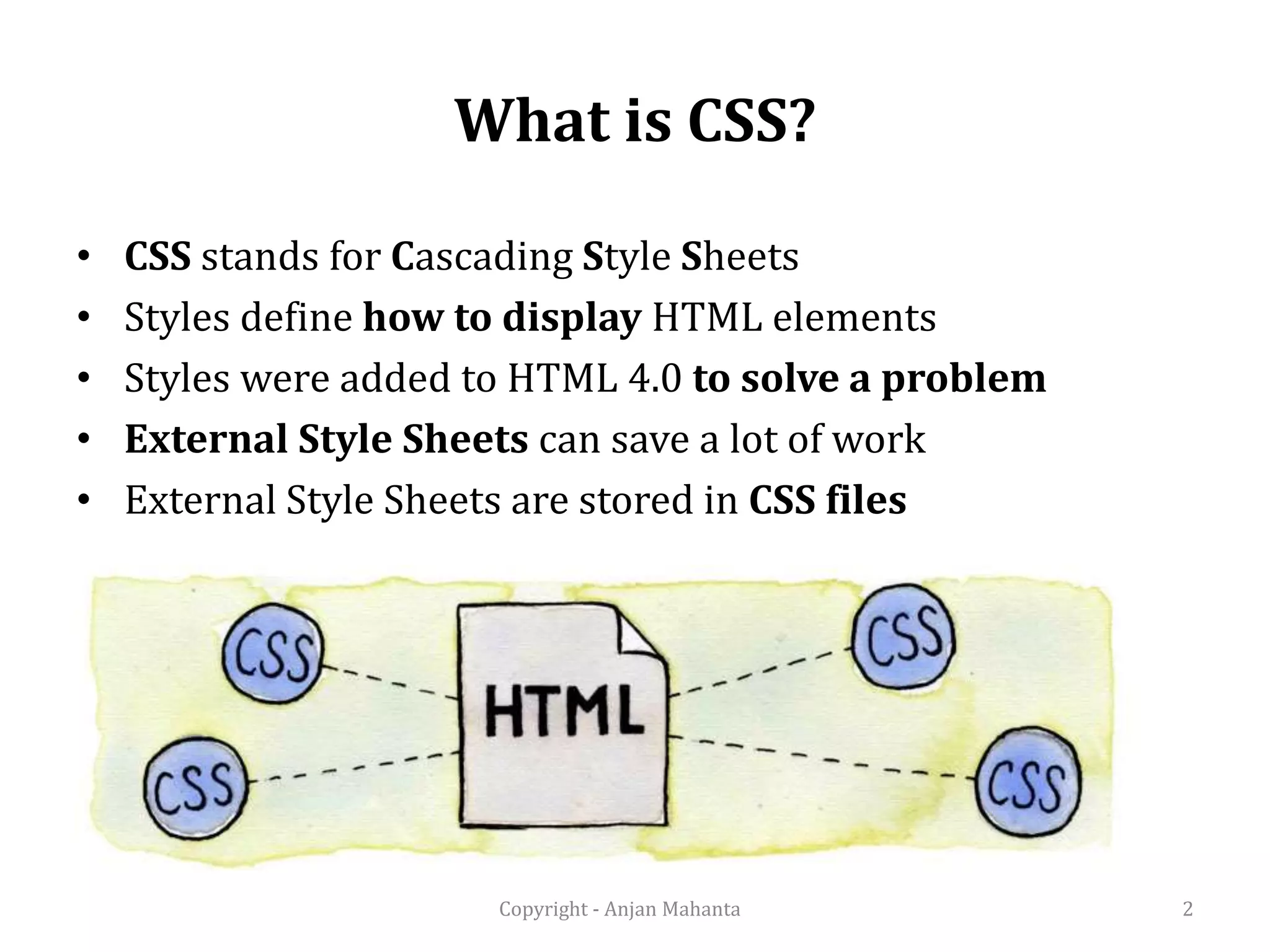 What is CSS? • CSS stands for Cascading Style Sheets • Styles define how to display HTML elements • Styles were added to HTML 4.0 to solve a problem • External Style Sheets can save a lot of work • External Style Sheets are stored in CSS files 2Copyright - Anjan Mahanta 