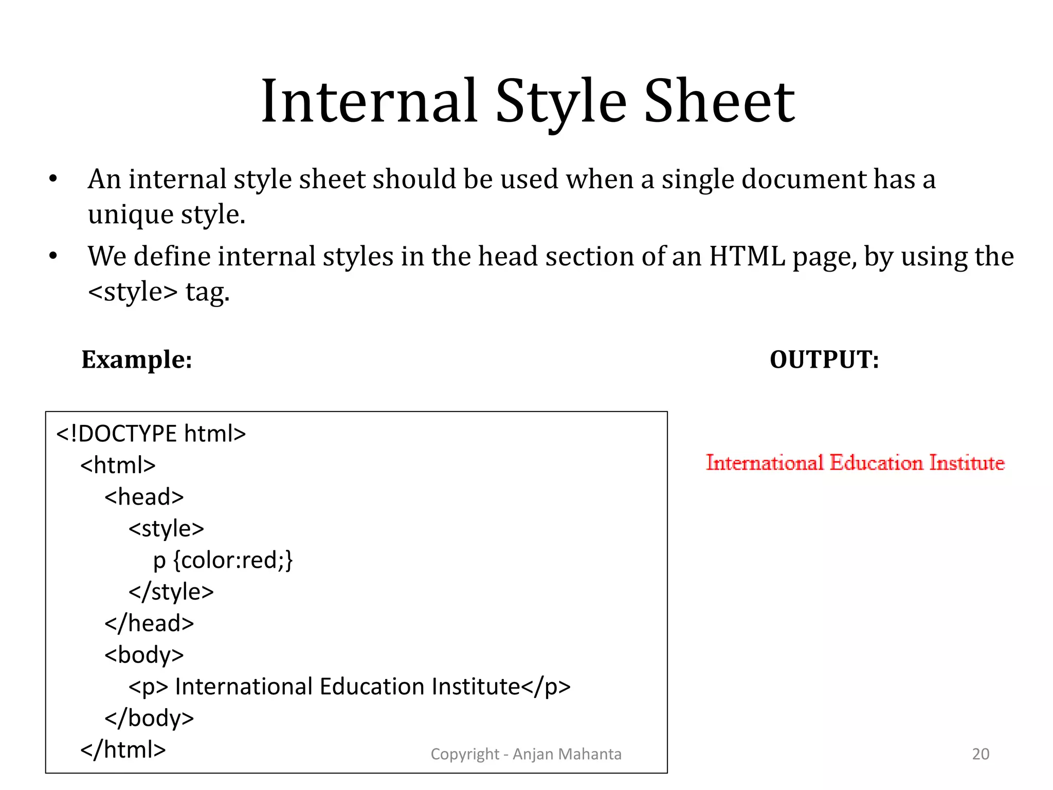 Internal Style Sheet • An internal style sheet should be used when a single document has a unique style. • We define internal styles in the head section of an HTML page, by using the <style> tag. Copyright - Anjan Mahanta 20 <!DOCTYPE html> <html> <head> <style> p {color:red;} </style> </head> <body> <p> International Education Institute</p> </body> </html> Example: OUTPUT: 