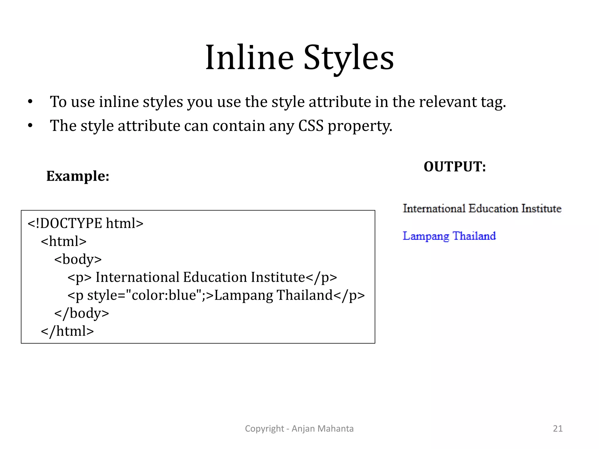 Inline Styles • To use inline styles you use the style attribute in the relevant tag. • The style attribute can contain any CSS property. Copyright - Anjan Mahanta 21 <!DOCTYPE html> <html> <body> <p> International Education Institute</p> <p style="color:blue";>Lampang Thailand</p> </body> </html> Example: OUTPUT: 