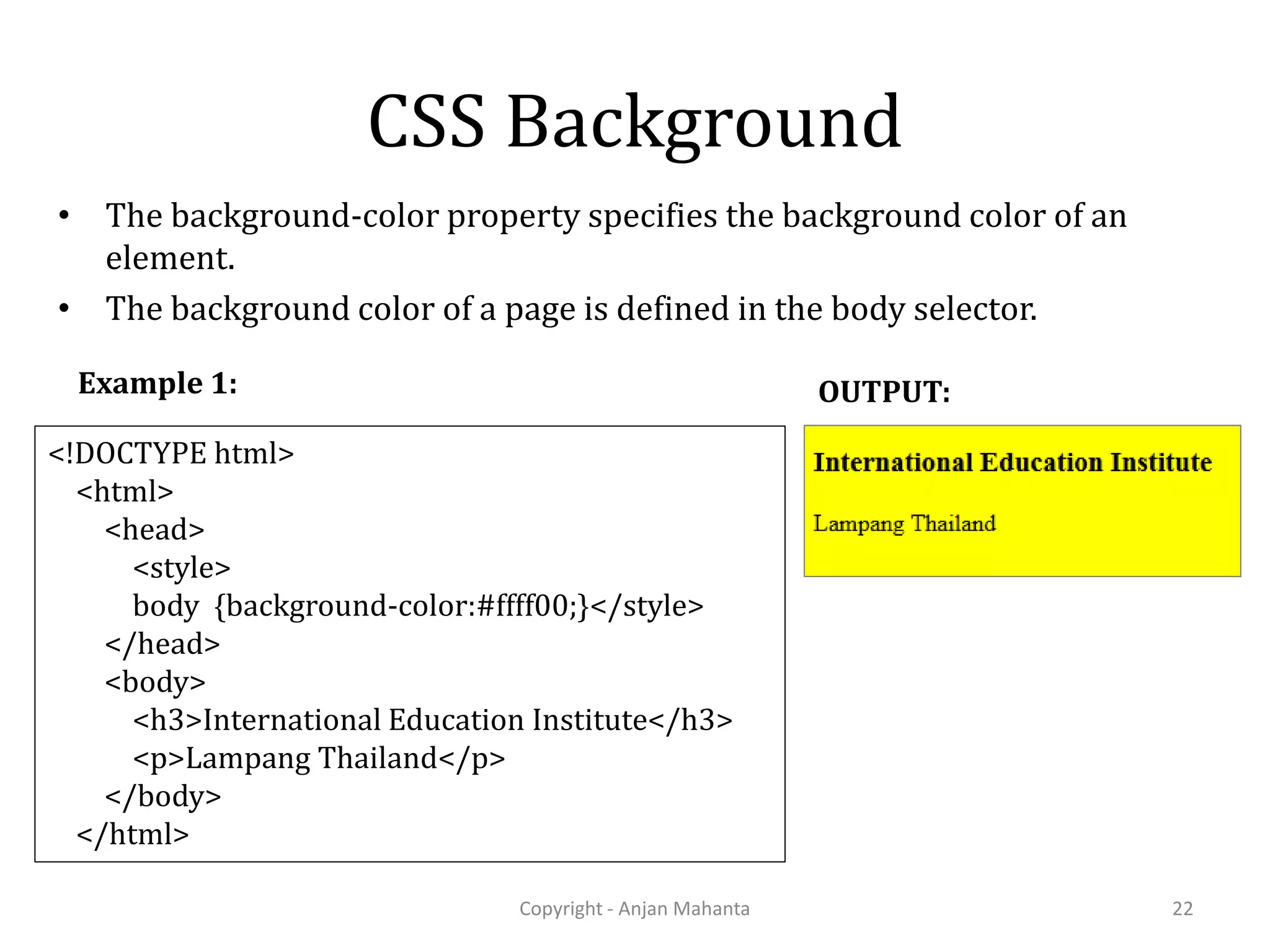 CSS Background • The background-color property specifies the background color of an element. • The background color of a page is defined in the body selector. Copyright - Anjan Mahanta 22 <!DOCTYPE html> <html> <head> <style> body {background-color:#ffff00;}</style> </head> <body> <h3>International Education Institute</h3> <p>Lampang Thailand</p> </body> </html> Example 1: OUTPUT: 