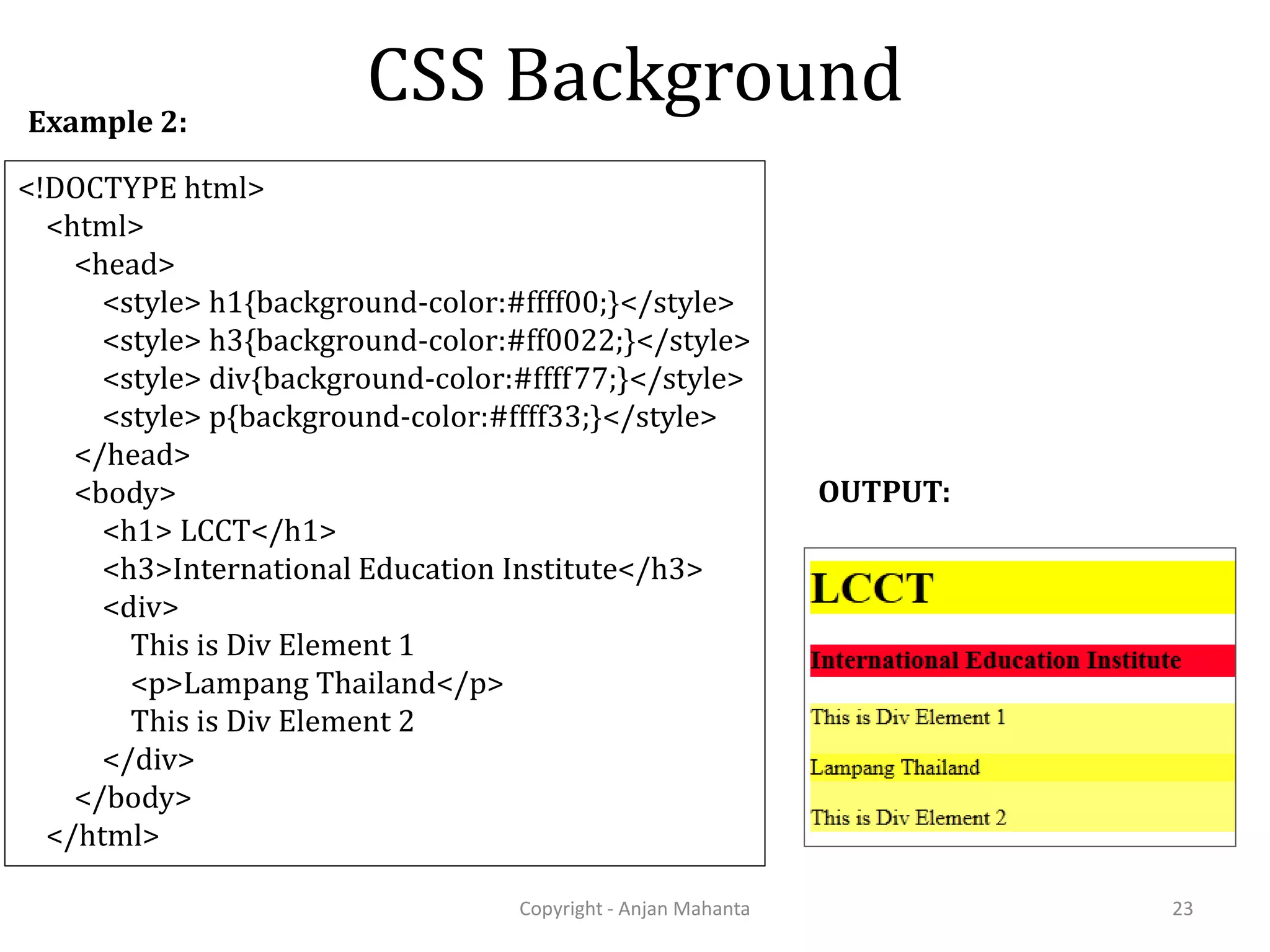 CSS Background Copyright - Anjan Mahanta 23 <!DOCTYPE html> <html> <head> <style> h1{background-color:#ffff00;}</style> <style> h3{background-color:#ff0022;}</style> <style> div{background-color:#ffff77;}</style> <style> p{background-color:#ffff33;}</style> </head> <body> <h1> LCCT</h1> <h3>International Education Institute</h3> <div> This is Div Element 1 <p>Lampang Thailand</p> This is Div Element 2 </div> </body> </html> Example 2: OUTPUT: 
