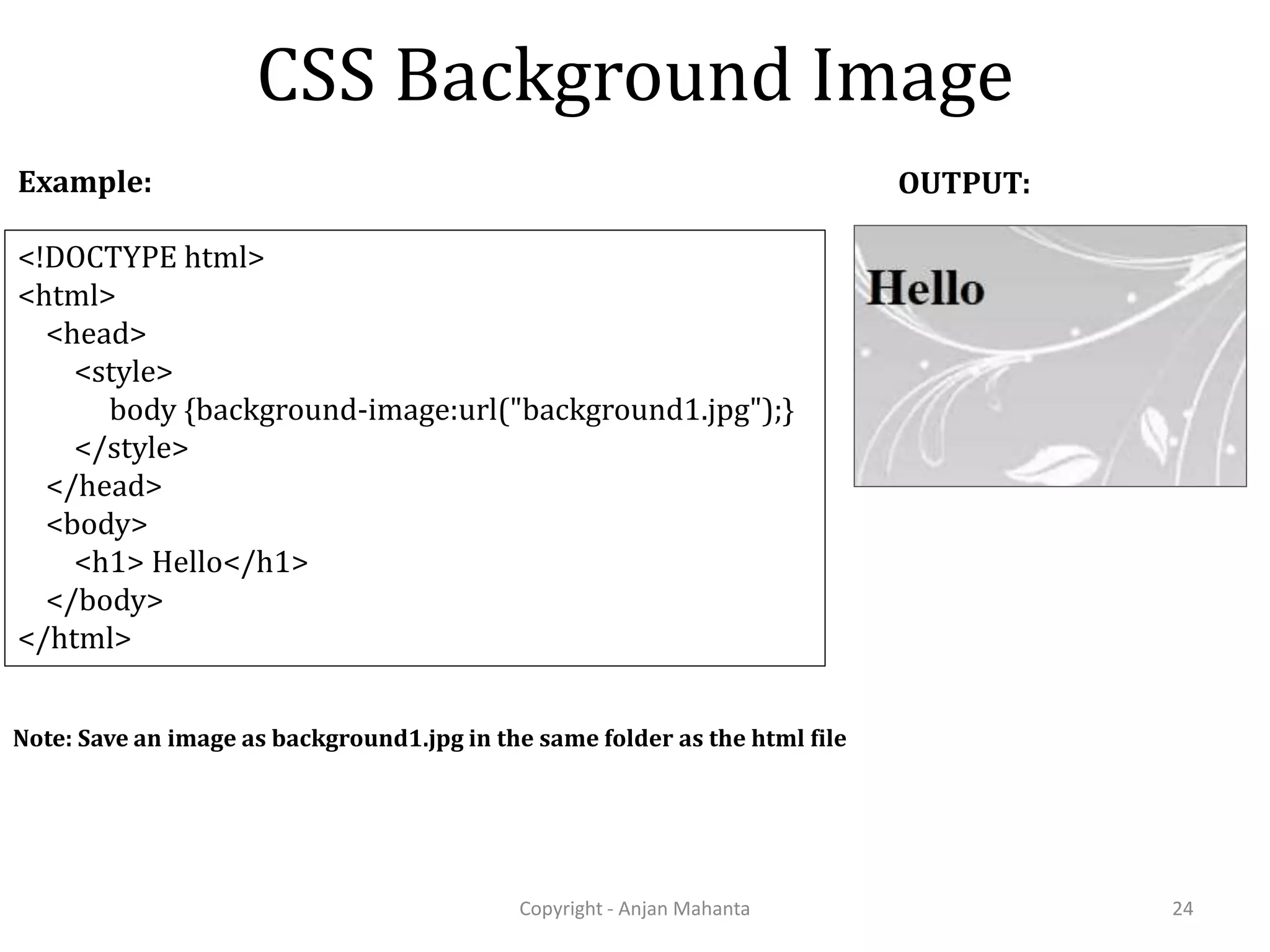 CSS Background Image Copyright - Anjan Mahanta 24 <!DOCTYPE html> <html> <head> <style> body {background-image:url("background1.jpg");} </style> </head> <body> <h1> Hello</h1> </body> </html> Example: OUTPUT: Note: Save an image as background1.jpg in the same folder as the html file 
