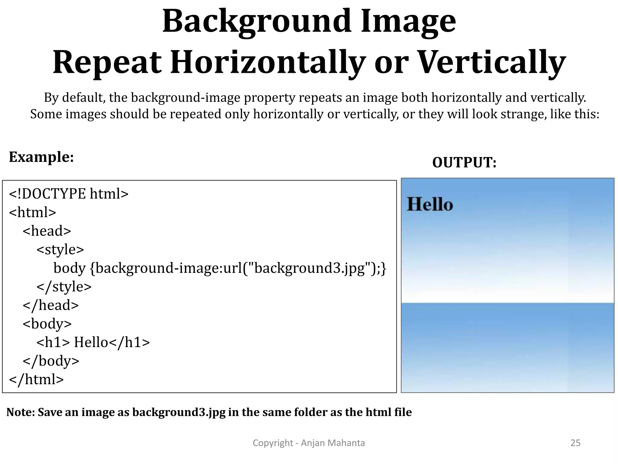 Background Image Repeat Horizontally or Vertically Copyright - Anjan Mahanta 25 <!DOCTYPE html> <html> <head> <style> body {background-image:url("background3.jpg");} </style> </head> <body> <h1> Hello</h1> </body> </html> Example: OUTPUT: Note: Save an image as background3.jpg in the same folder as the html file By default, the background-image property repeats an image both horizontally and vertically. Some images should be repeated only horizontally or vertically, or they will look strange, like this: 