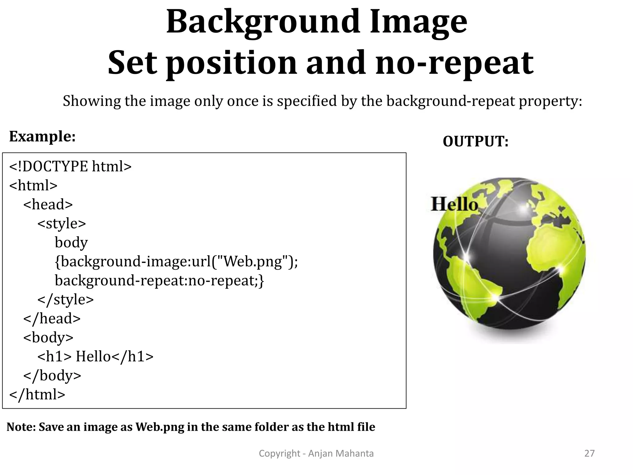 Background Image Set position and no-repeat Copyright - Anjan Mahanta 27 <!DOCTYPE html> <html> <head> <style> body {background-image:url("Web.png"); background-repeat:no-repeat;} </style> </head> <body> <h1> Hello</h1> </body> </html> Example: OUTPUT: Note: Save an image as Web.png in the same folder as the html file Showing the image only once is specified by the background-repeat property: 