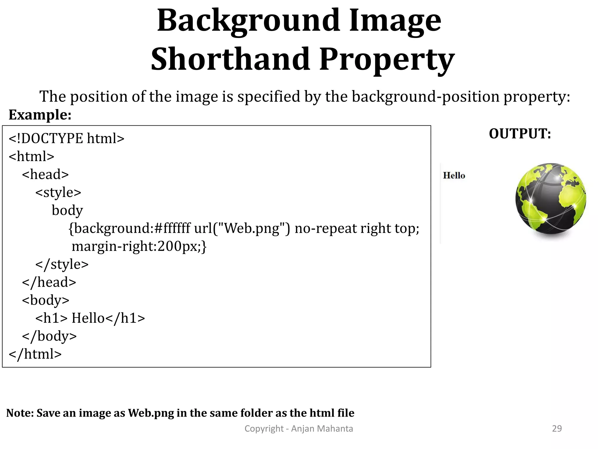 Background Image Shorthand Property Copyright - Anjan Mahanta 29 <!DOCTYPE html> <html> <head> <style> body {background:#ffffff url("Web.png") no-repeat right top; margin-right:200px;} </style> </head> <body> <h1> Hello</h1> </body> </html> Example: OUTPUT: Note: Save an image as Web.png in the same folder as the html file The position of the image is specified by the background-position property: 