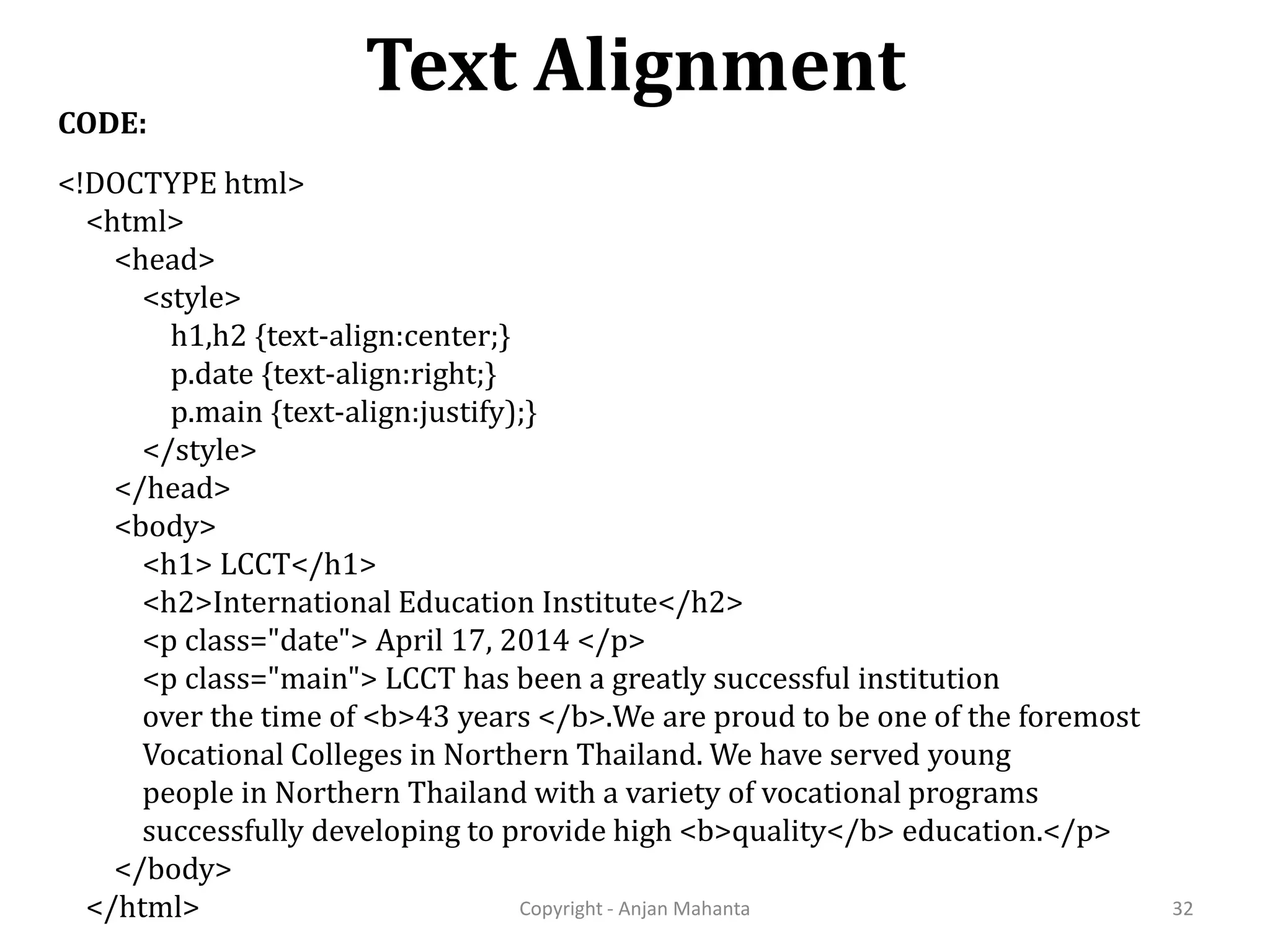 Text Alignment Copyright - Anjan Mahanta 32 CODE: <!DOCTYPE html> <html> <head> <style> h1,h2 {text-align:center;} p.date {text-align:right;} p.main {text-align:justify);} </style> </head> <body> <h1> LCCT</h1> <h2>International Education Institute</h2> <p class="date"> April 17, 2014 </p> <p class="main"> LCCT has been a greatly successful institution over the time of <b>43 years </b>.We are proud to be one of the foremost Vocational Colleges in Northern Thailand. We have served young people in Northern Thailand with a variety of vocational programs successfully developing to provide high <b>quality</b> education.</p> </body> </html> 