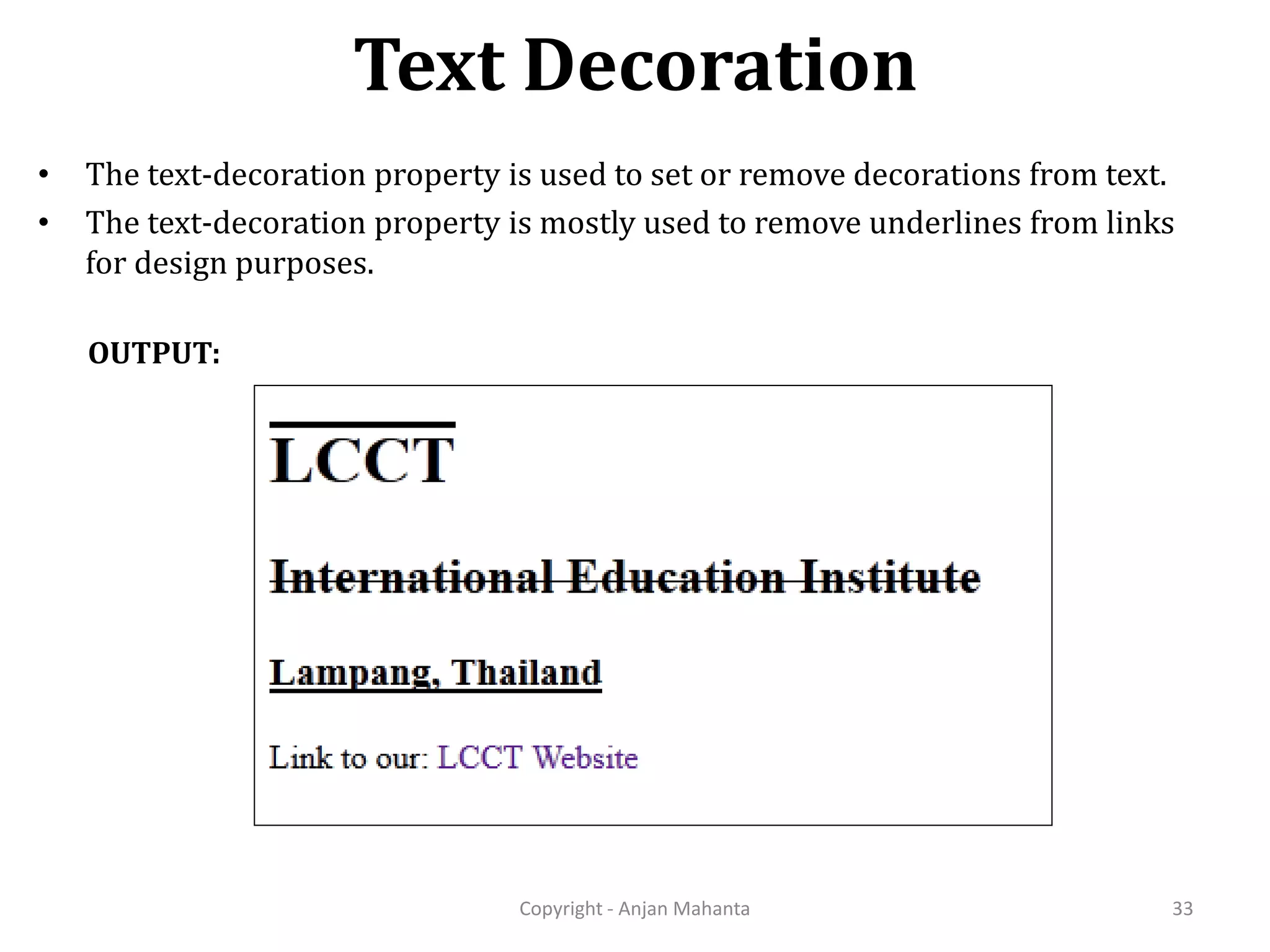 Text Decoration Copyright - Anjan Mahanta 33 OUTPUT: • The text-decoration property is used to set or remove decorations from text. • The text-decoration property is mostly used to remove underlines from links for design purposes. 