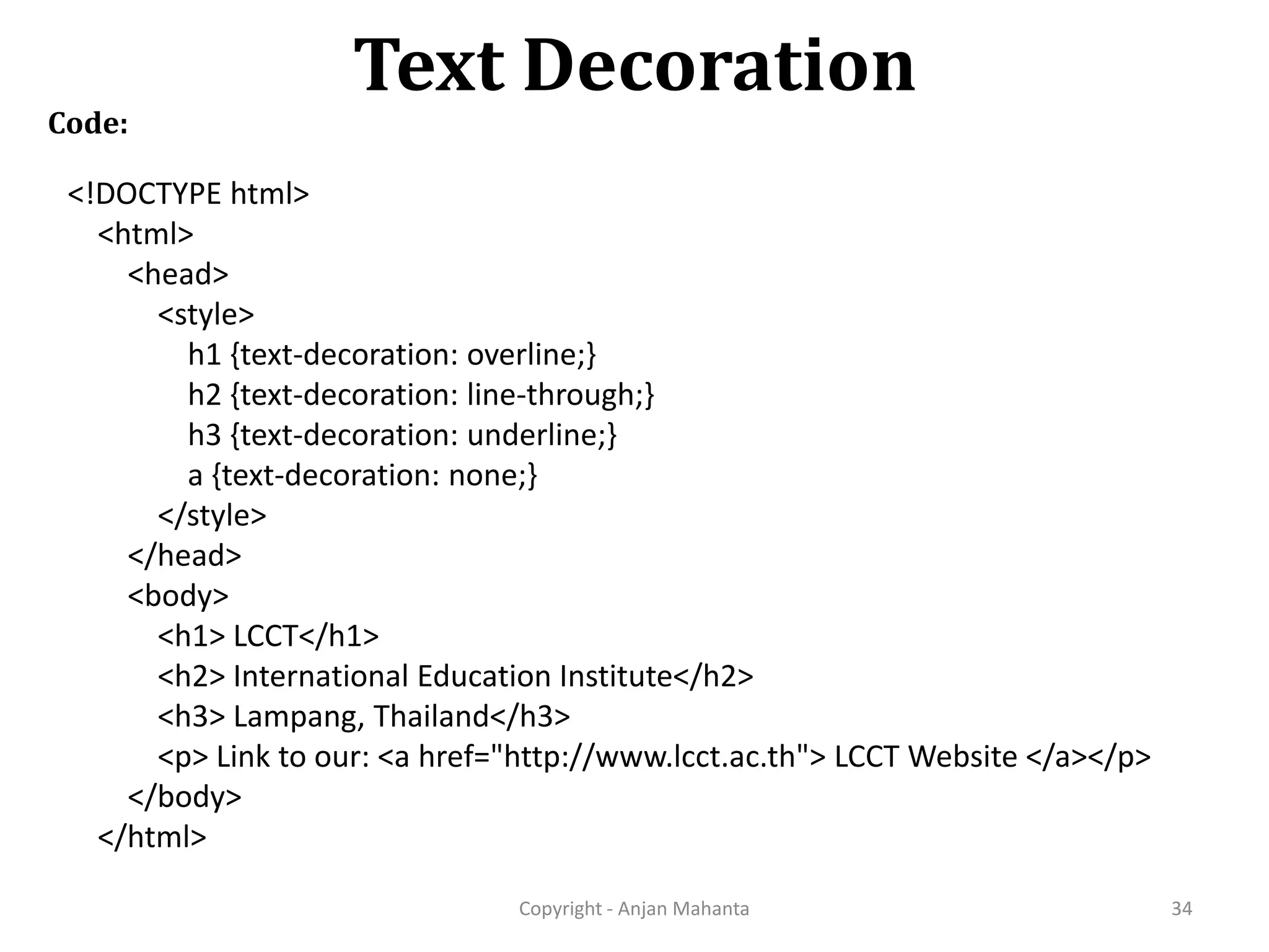 Text Decoration Copyright - Anjan Mahanta 34 Code: <!DOCTYPE html> <html> <head> <style> h1 {text-decoration: overline;} h2 {text-decoration: line-through;} h3 {text-decoration: underline;} a {text-decoration: none;} </style> </head> <body> <h1> LCCT</h1> <h2> International Education Institute</h2> <h3> Lampang, Thailand</h3> <p> Link to our: <a href="http://www.lcct.ac.th"> LCCT Website </a></p> </body> </html> 
