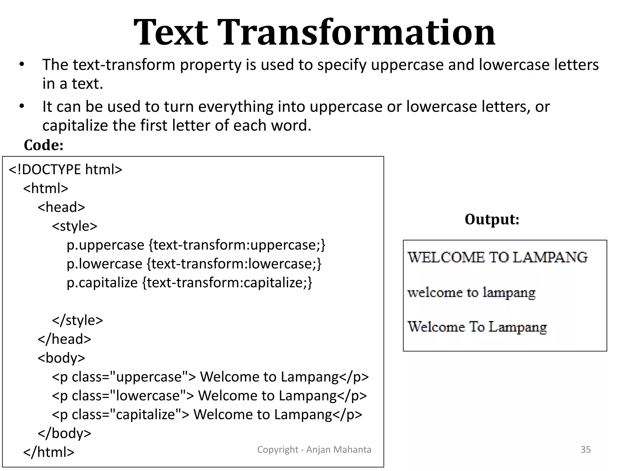 Text Transformation Copyright - Anjan Mahanta 35 Code: • The text-transform property is used to specify uppercase and lowercase letters in a text. • It can be used to turn everything into uppercase or lowercase letters, or capitalize the first letter of each word. <!DOCTYPE html> <html> <head> <style> p.uppercase {text-transform:uppercase;} p.lowercase {text-transform:lowercase;} p.capitalize {text-transform:capitalize;} </style> </head> <body> <p class="uppercase"> Welcome to Lampang</p> <p class="lowercase"> Welcome to Lampang</p> <p class="capitalize"> Welcome to Lampang</p> </body> </html> Output: 