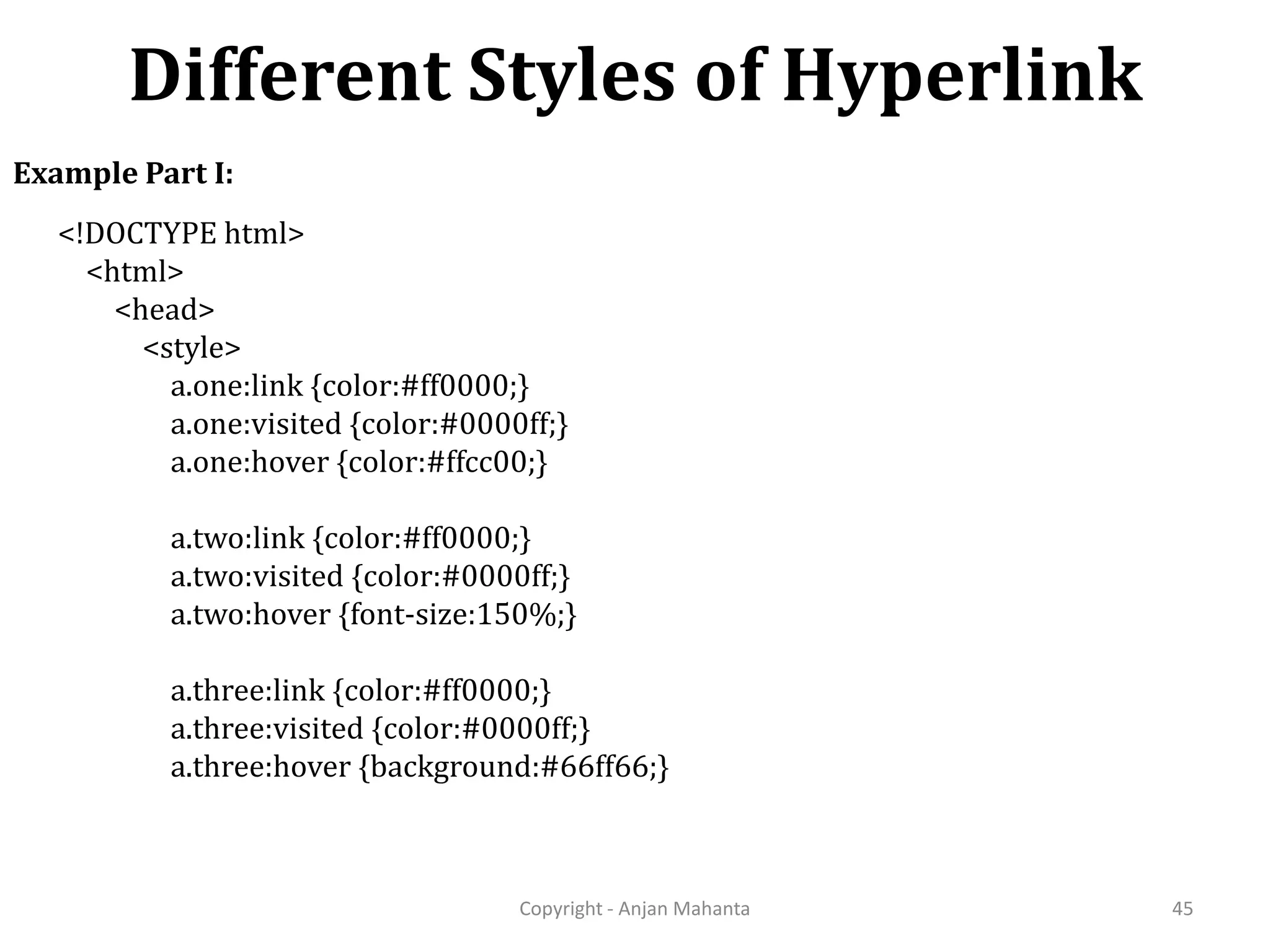Different Styles of Hyperlink Copyright - Anjan Mahanta 45 Example Part I: <!DOCTYPE html> <html> <head> <style> a.one:link {color:#ff0000;} a.one:visited {color:#0000ff;} a.one:hover {color:#ffcc00;} a.two:link {color:#ff0000;} a.two:visited {color:#0000ff;} a.two:hover {font-size:150%;} a.three:link {color:#ff0000;} a.three:visited {color:#0000ff;} a.three:hover {background:#66ff66;} 