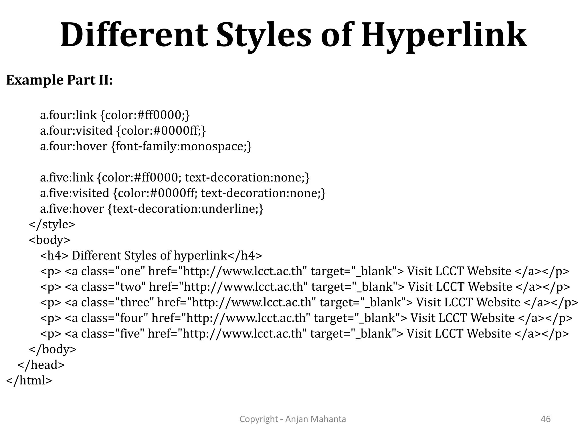 Different Styles of Hyperlink Copyright - Anjan Mahanta 46 Example Part II: a.four:link {color:#ff0000;} a.four:visited {color:#0000ff;} a.four:hover {font-family:monospace;} a.five:link {color:#ff0000; text-decoration:none;} a.five:visited {color:#0000ff; text-decoration:none;} a.five:hover {text-decoration:underline;} </style> <body> <h4> Different Styles of hyperlink</h4> <p> <a class="one" href="http://www.lcct.ac.th" target="_blank"> Visit LCCT Website </a></p> <p> <a class="two" href="http://www.lcct.ac.th" target="_blank"> Visit LCCT Website </a></p> <p> <a class="three" href="http://www.lcct.ac.th" target="_blank"> Visit LCCT Website </a></p> <p> <a class="four" href="http://www.lcct.ac.th" target="_blank"> Visit LCCT Website </a></p> <p> <a class="five" href="http://www.lcct.ac.th" target="_blank"> Visit LCCT Website </a></p> </body> </head> </html> 