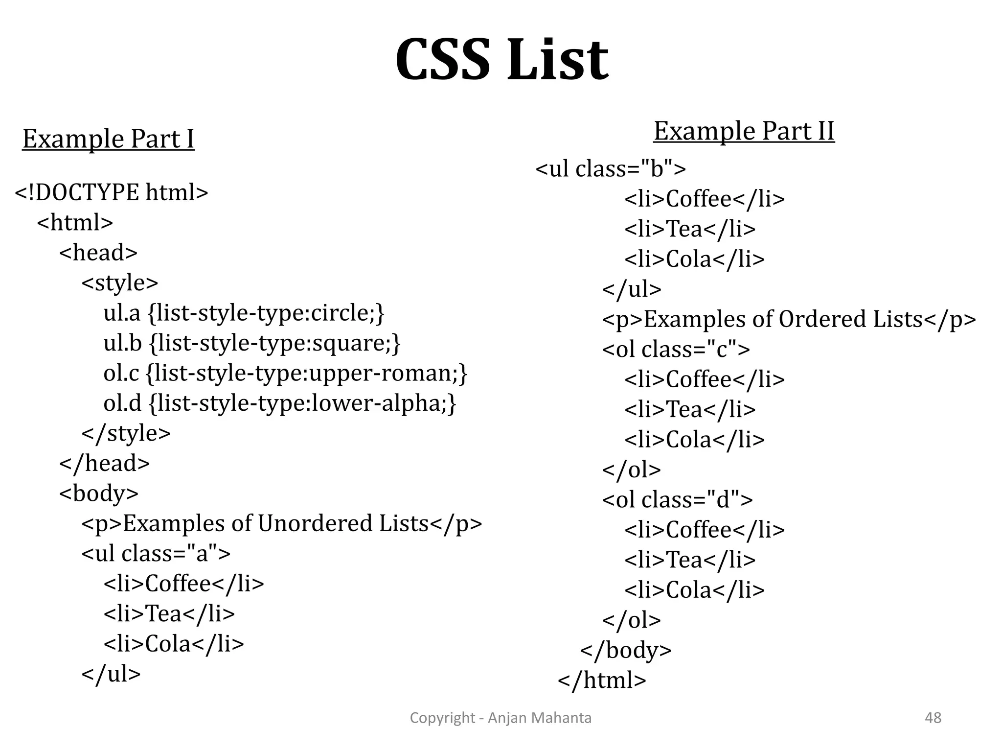 CSS List Copyright - Anjan Mahanta 48 Example Part I <!DOCTYPE html> <html> <head> <style> ul.a {list-style-type:circle;} ul.b {list-style-type:square;} ol.c {list-style-type:upper-roman;} ol.d {list-style-type:lower-alpha;} </style> </head> <body> <p>Examples of Unordered Lists</p> <ul class="a"> <li>Coffee</li> <li>Tea</li> <li>Cola</li> </ul> <ul class="b"> <li>Coffee</li> <li>Tea</li> <li>Cola</li> </ul> <p>Examples of Ordered Lists</p> <ol class="c"> <li>Coffee</li> <li>Tea</li> <li>Cola</li> </ol> <ol class="d"> <li>Coffee</li> <li>Tea</li> <li>Cola</li> </ol> </body> </html> Example Part II 