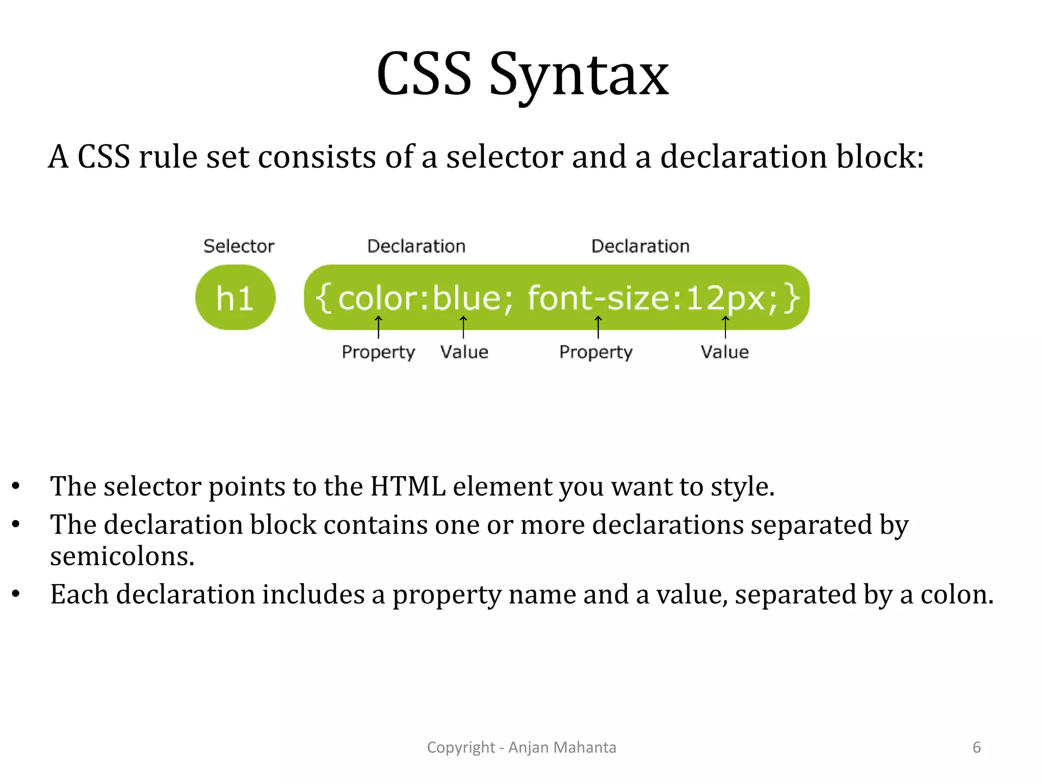 CSS Syntax A CSS rule set consists of a selector and a declaration block: Copyright - Anjan Mahanta 6 • The selector points to the HTML element you want to style. • The declaration block contains one or more declarations separated by semicolons. • Each declaration includes a property name and a value, separated by a colon. 