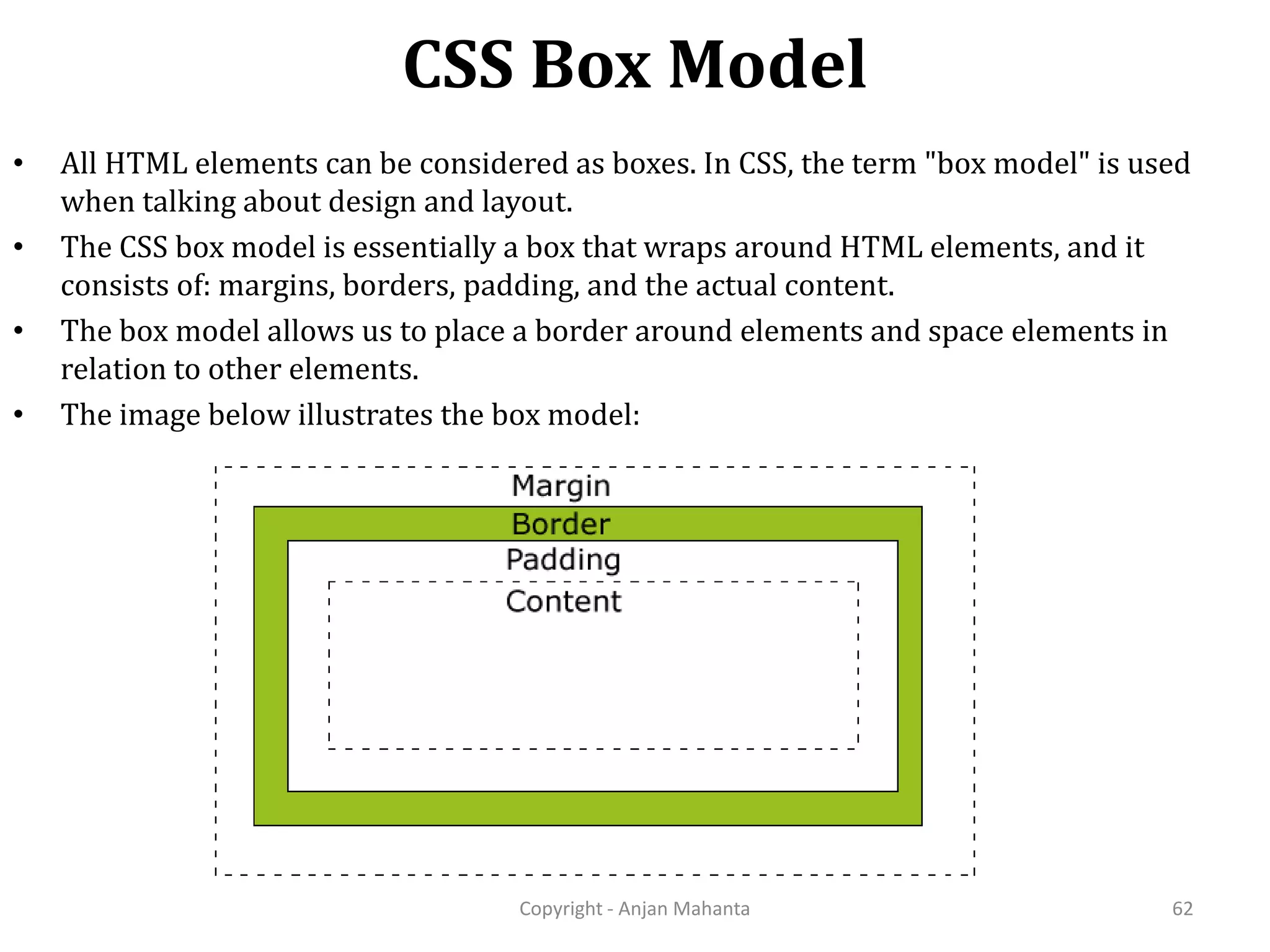 CSS Box Model Copyright - Anjan Mahanta 62 • All HTML elements can be considered as boxes. In CSS, the term "box model" is used when talking about design and layout. • The CSS box model is essentially a box that wraps around HTML elements, and it consists of: margins, borders, padding, and the actual content. • The box model allows us to place a border around elements and space elements in relation to other elements. • The image below illustrates the box model: 