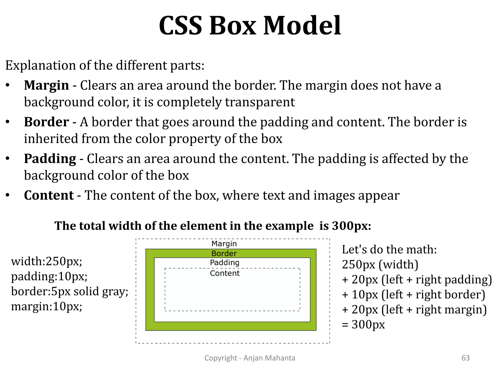 CSS Box Model Copyright - Anjan Mahanta 63 Explanation of the different parts: • Margin - Clears an area around the border. The margin does not have a background color, it is completely transparent • Border - A border that goes around the padding and content. The border is inherited from the color property of the box • Padding - Clears an area around the content. The padding is affected by the background color of the box • Content - The content of the box, where text and images appear The total width of the element in the example is 300px: width:250px; padding:10px; border:5px solid gray; margin:10px; Let's do the math: 250px (width) + 20px (left + right padding) + 10px (left + right border) + 20px (left + right margin) = 300px 