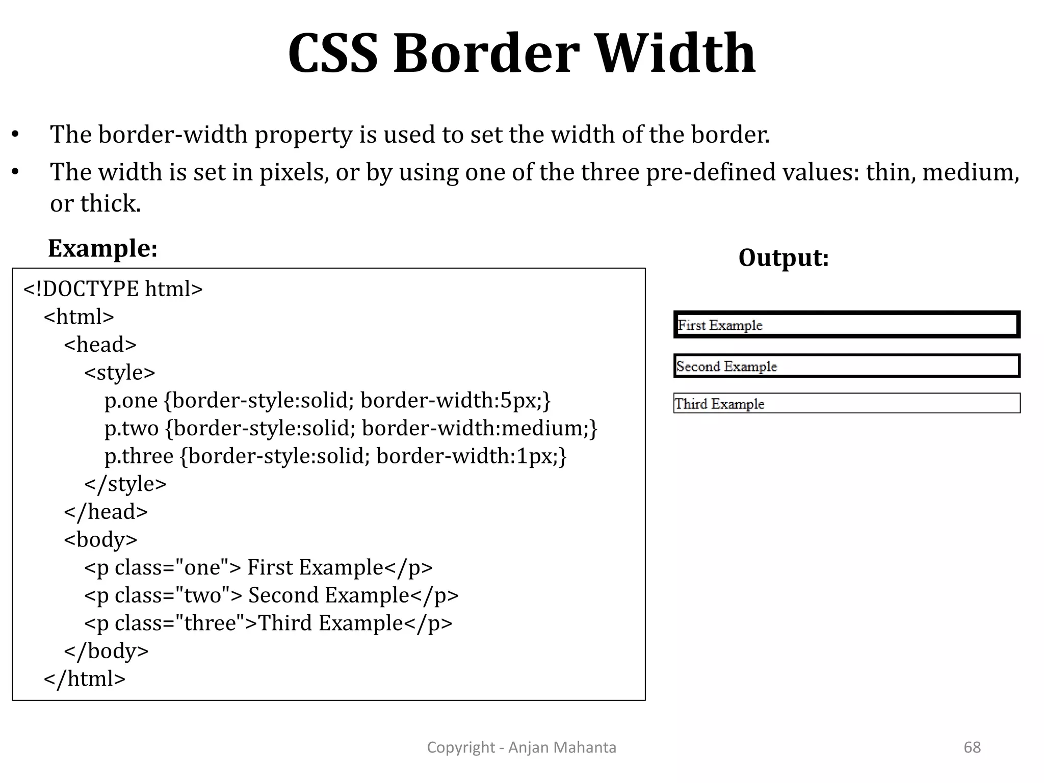 CSS Border Width Copyright - Anjan Mahanta 68 • The border-width property is used to set the width of the border. • The width is set in pixels, or by using one of the three pre-defined values: thin, medium, or thick. Example: <!DOCTYPE html> <html> <head> <style> p.one {border-style:solid; border-width:5px;} p.two {border-style:solid; border-width:medium;} p.three {border-style:solid; border-width:1px;} </style> </head> <body> <p class="one"> First Example</p> <p class="two"> Second Example</p> <p class="three">Third Example</p> </body> </html> Output: 