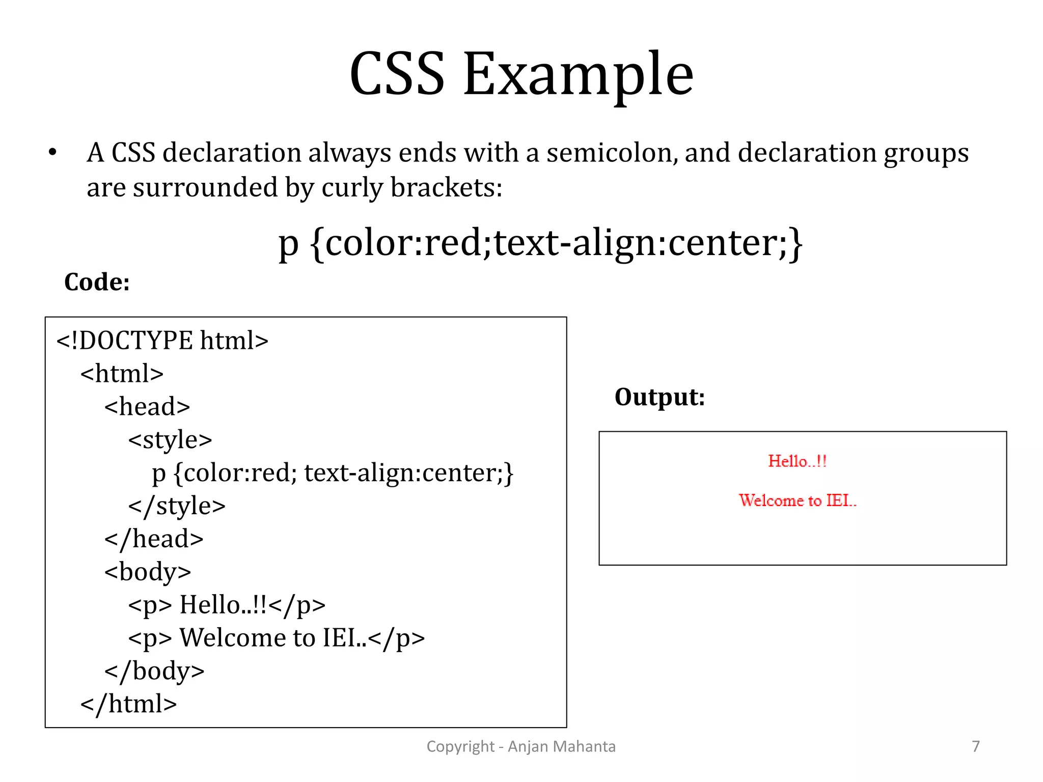 CSS Example • A CSS declaration always ends with a semicolon, and declaration groups are surrounded by curly brackets: Copyright - Anjan Mahanta 7 p {color:red;text-align:center;} <!DOCTYPE html> <html> <head> <style> p {color:red; text-align:center;} </style> </head> <body> <p> Hello..!!</p> <p> Welcome to IEI..</p> </body> </html> Code: Output: 