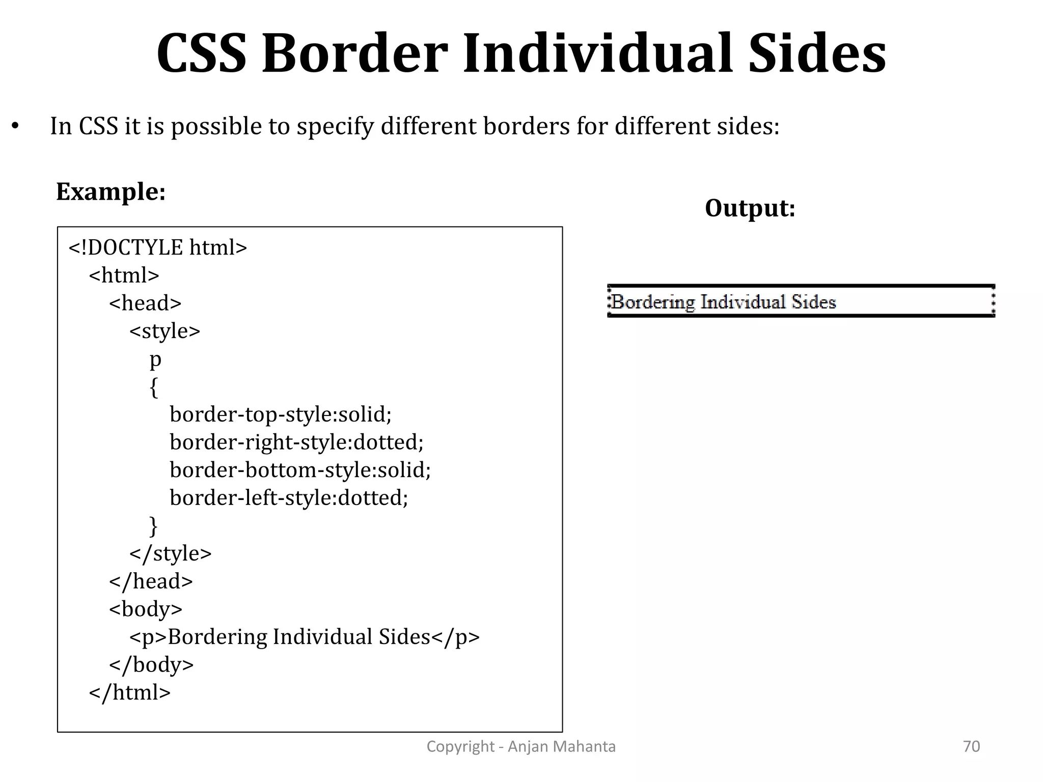 CSS Border Individual Sides Copyright - Anjan Mahanta 70 • In CSS it is possible to specify different borders for different sides: Example: Output: <!DOCTYLE html> <html> <head> <style> p { border-top-style:solid; border-right-style:dotted; border-bottom-style:solid; border-left-style:dotted; } </style> </head> <body> <p>Bordering Individual Sides</p> </body> </html> 