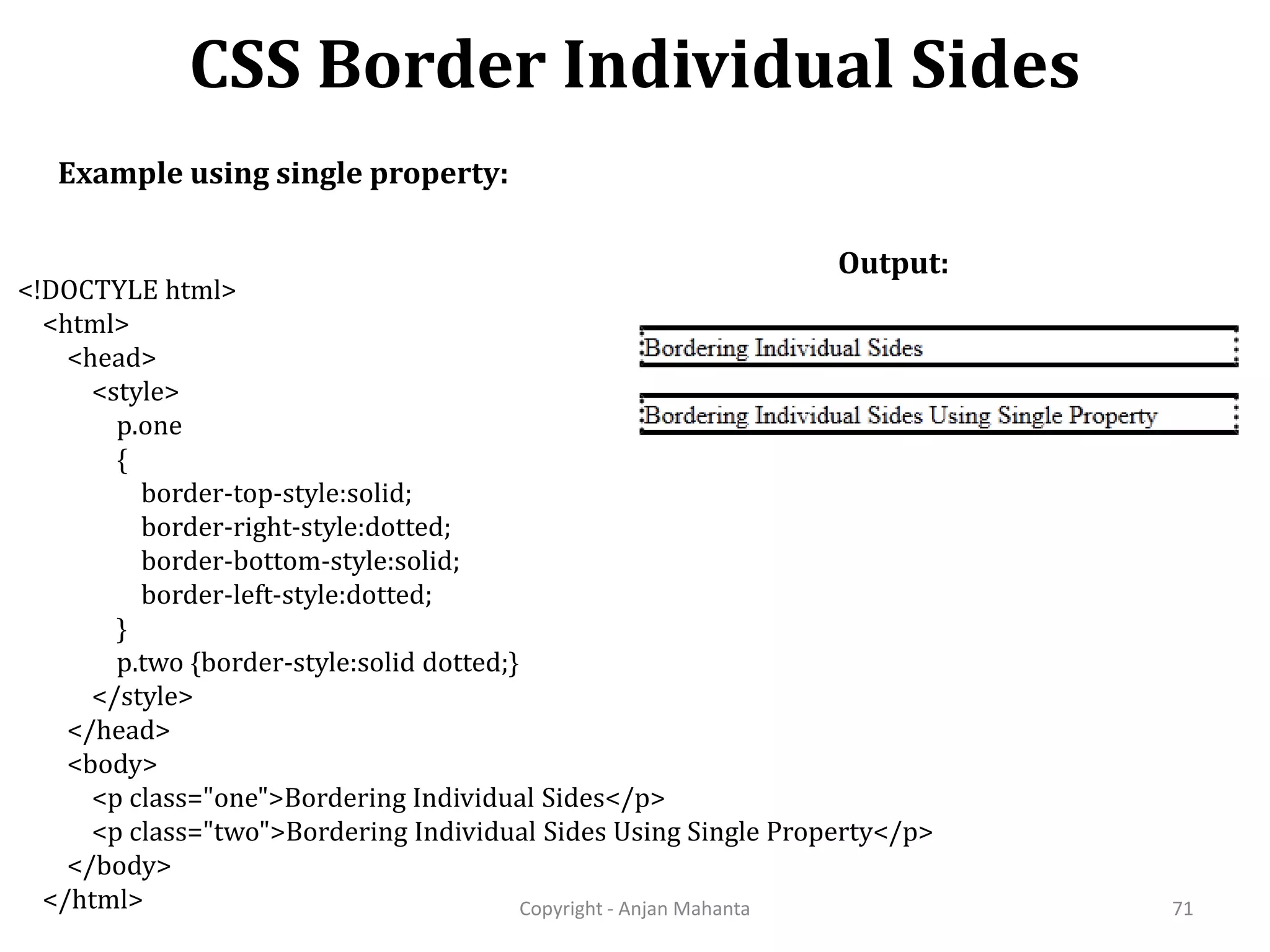 CSS Border Individual Sides Copyright - Anjan Mahanta 71 Example using single property: Output: <!DOCTYLE html> <html> <head> <style> p.one { border-top-style:solid; border-right-style:dotted; border-bottom-style:solid; border-left-style:dotted; } p.two {border-style:solid dotted;} </style> </head> <body> <p class="one">Bordering Individual Sides</p> <p class="two">Bordering Individual Sides Using Single Property</p> </body> </html> 