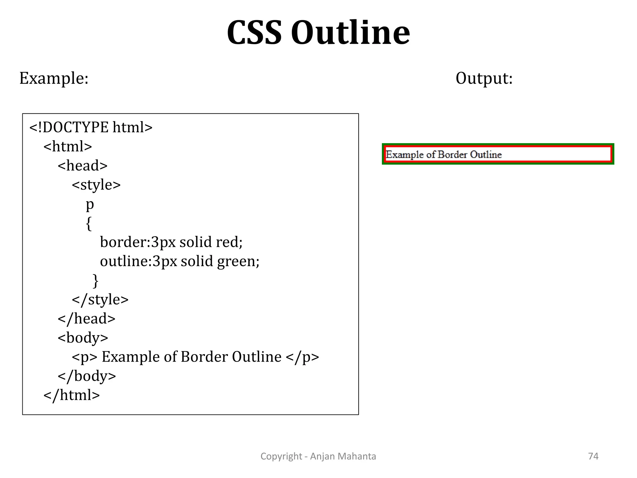 CSS Outline Copyright - Anjan Mahanta 74 Example: <!DOCTYPE html> <html> <head> <style> p { border:3px solid red; outline:3px solid green; } </style> </head> <body> <p> Example of Border Outline </p> </body> </html> Output: 