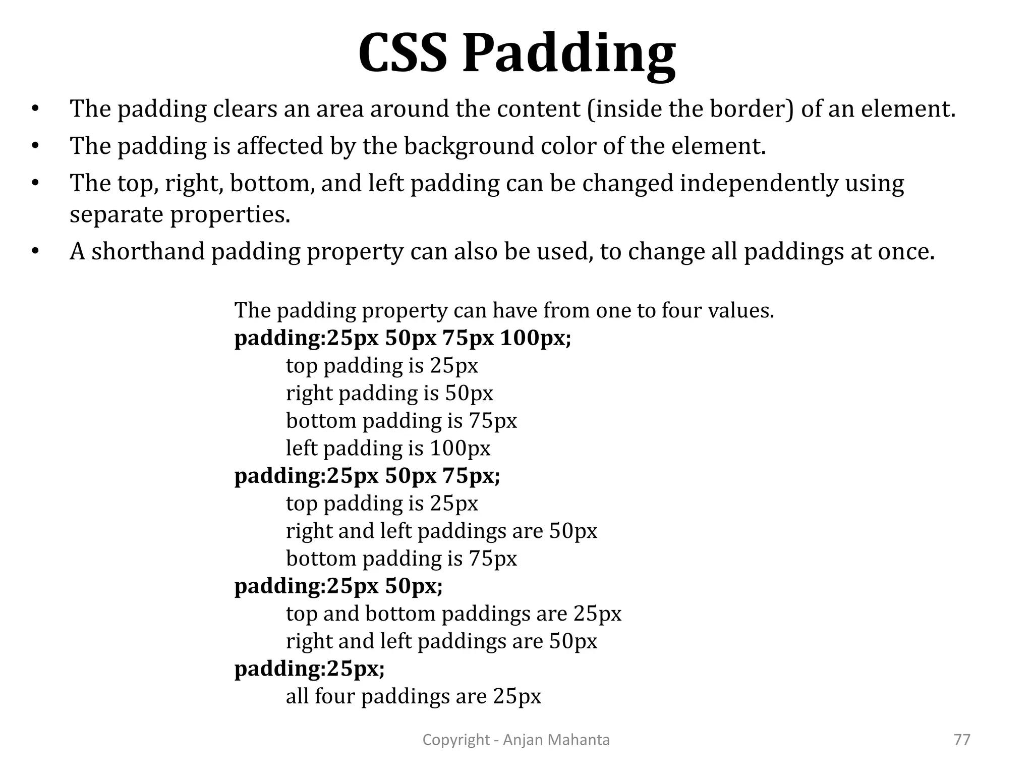 CSS Padding Copyright - Anjan Mahanta 77 • The padding clears an area around the content (inside the border) of an element. • The padding is affected by the background color of the element. • The top, right, bottom, and left padding can be changed independently using separate properties. • A shorthand padding property can also be used, to change all paddings at once. The padding property can have from one to four values. padding:25px 50px 75px 100px; top padding is 25px right padding is 50px bottom padding is 75px left padding is 100px padding:25px 50px 75px; top padding is 25px right and left paddings are 50px bottom padding is 75px padding:25px 50px; top and bottom paddings are 25px right and left paddings are 50px padding:25px; all four paddings are 25px 