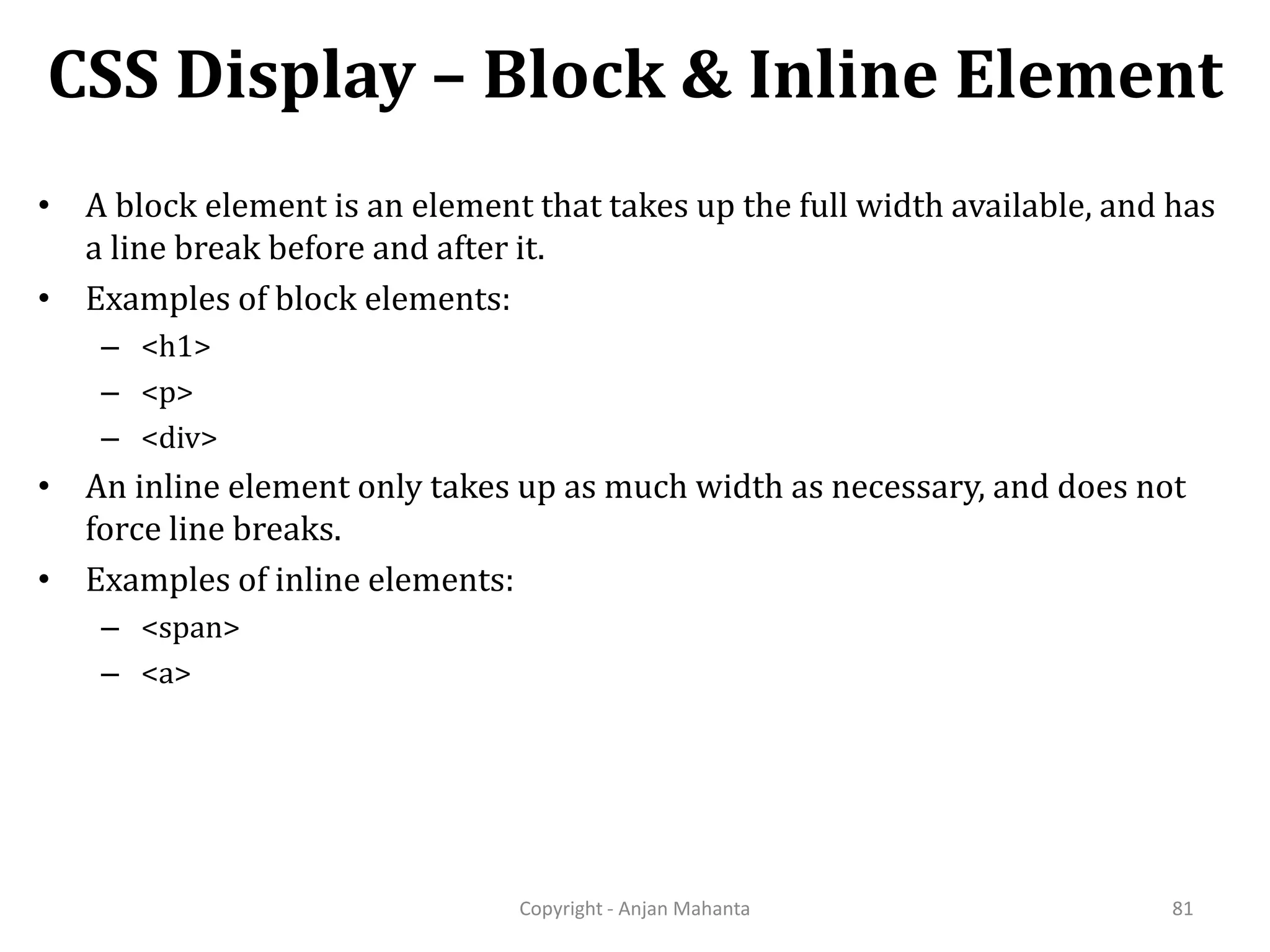 CSS Display – Block & Inline Element Copyright - Anjan Mahanta 81 • A block element is an element that takes up the full width available, and has a line break before and after it. • Examples of block elements: – <h1> – <p> – <div> • An inline element only takes up as much width as necessary, and does not force line breaks. • Examples of inline elements: – <span> – <a> 
