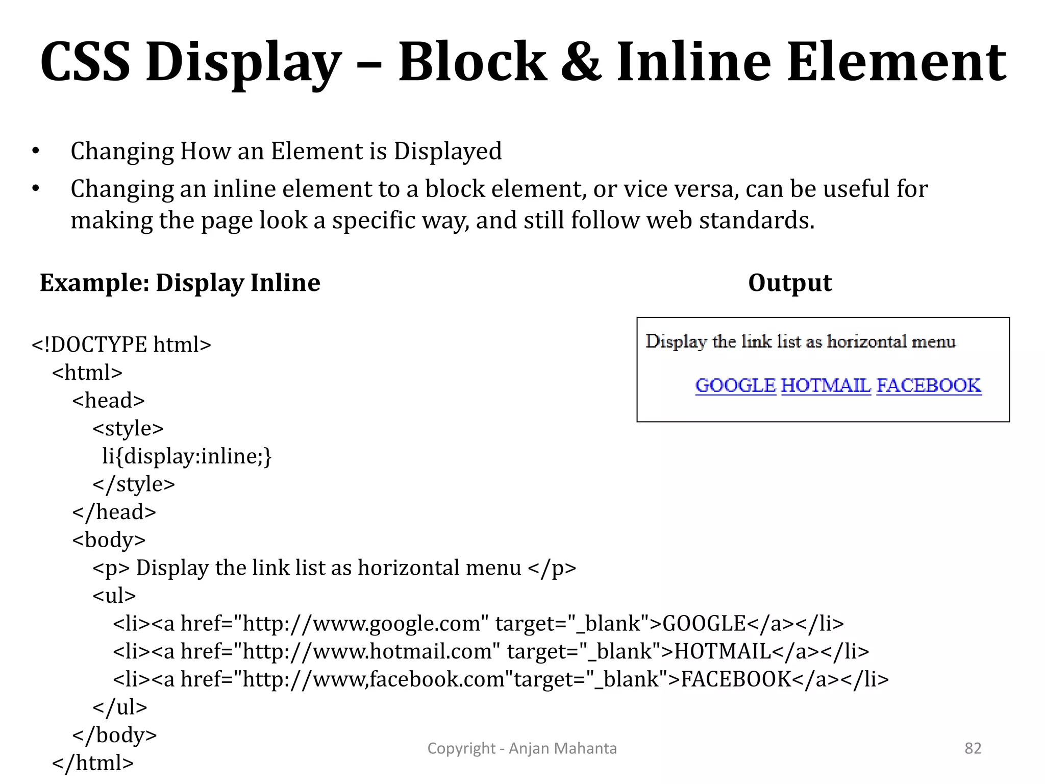 CSS Display – Block & Inline Element Copyright - Anjan Mahanta 82 • Changing How an Element is Displayed • Changing an inline element to a block element, or vice versa, can be useful for making the page look a specific way, and still follow web standards. Example: Display Inline <!DOCTYPE html> <html> <head> <style> li{display:inline;} </style> </head> <body> <p> Display the link list as horizontal menu </p> <ul> <li><a href="http://www.google.com" target="_blank">GOOGLE</a></li> <li><a href="http://www.hotmail.com" target="_blank">HOTMAIL</a></li> <li><a href="http://www,facebook.com"target="_blank">FACEBOOK</a></li> </ul> </body> </html> Output 