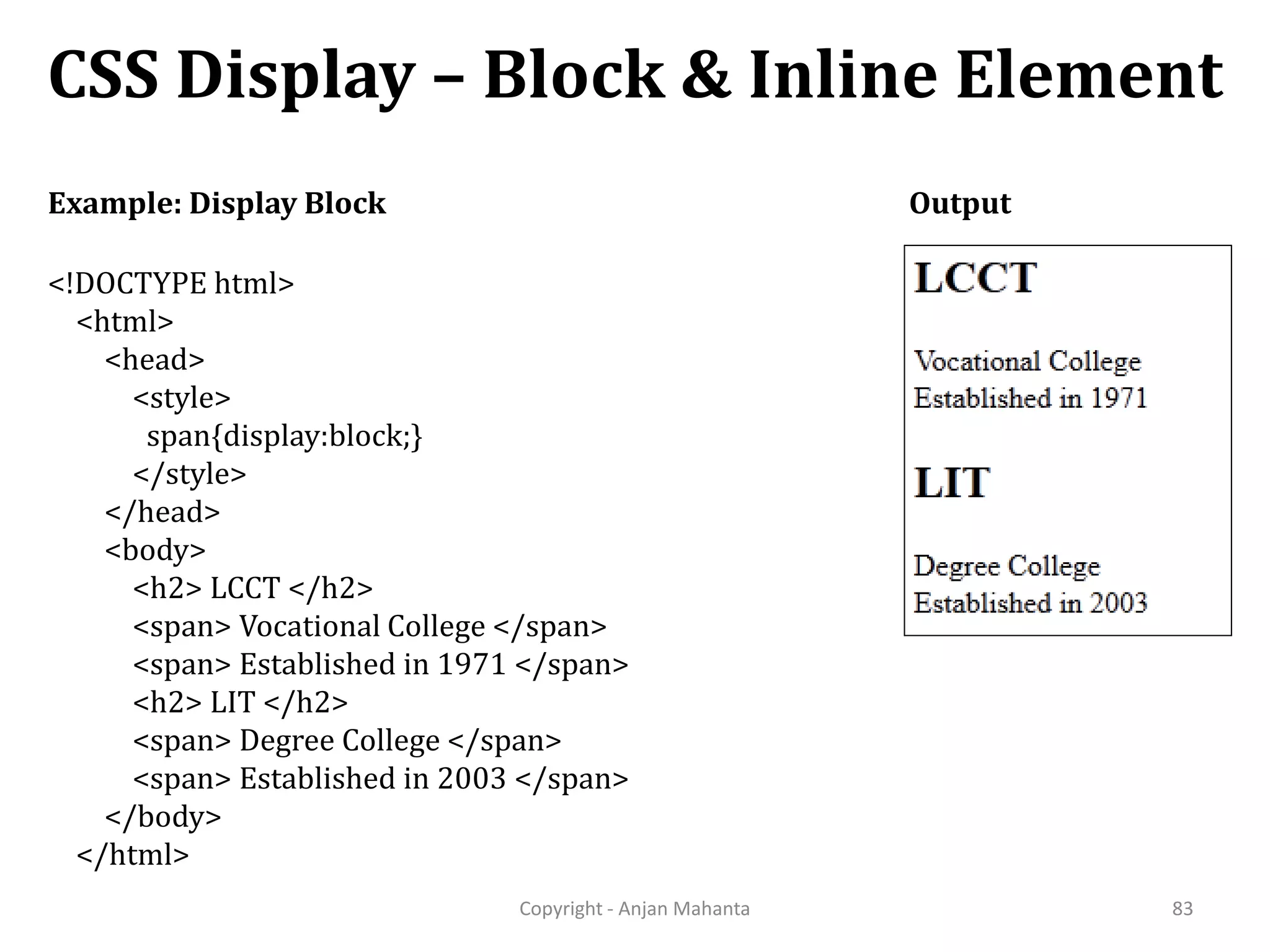 CSS Display – Block & Inline Element Copyright - Anjan Mahanta 83 Example: Display Block Output <!DOCTYPE html> <html> <head> <style> span{display:block;} </style> </head> <body> <h2> LCCT </h2> <span> Vocational College </span> <span> Established in 1971 </span> <h2> LIT </h2> <span> Degree College </span> <span> Established in 2003 </span> </body> </html> 