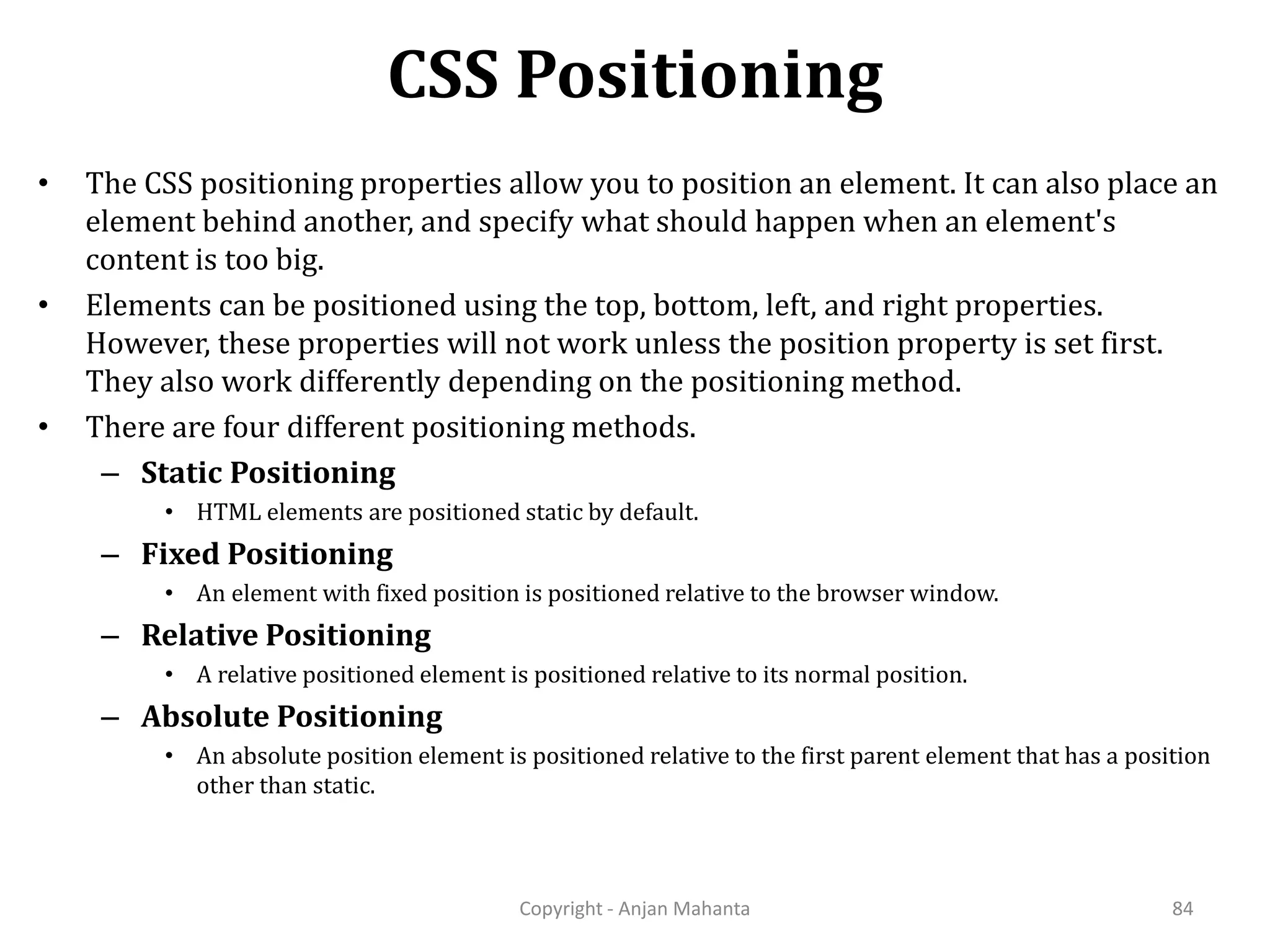 CSS Positioning Copyright - Anjan Mahanta 84 • The CSS positioning properties allow you to position an element. It can also place an element behind another, and specify what should happen when an element's content is too big. • Elements can be positioned using the top, bottom, left, and right properties. However, these properties will not work unless the position property is set first. They also work differently depending on the positioning method. • There are four different positioning methods. – Static Positioning • HTML elements are positioned static by default. – Fixed Positioning • An element with fixed position is positioned relative to the browser window. – Relative Positioning • A relative positioned element is positioned relative to its normal position. – Absolute Positioning • An absolute position element is positioned relative to the first parent element that has a position other than static. 