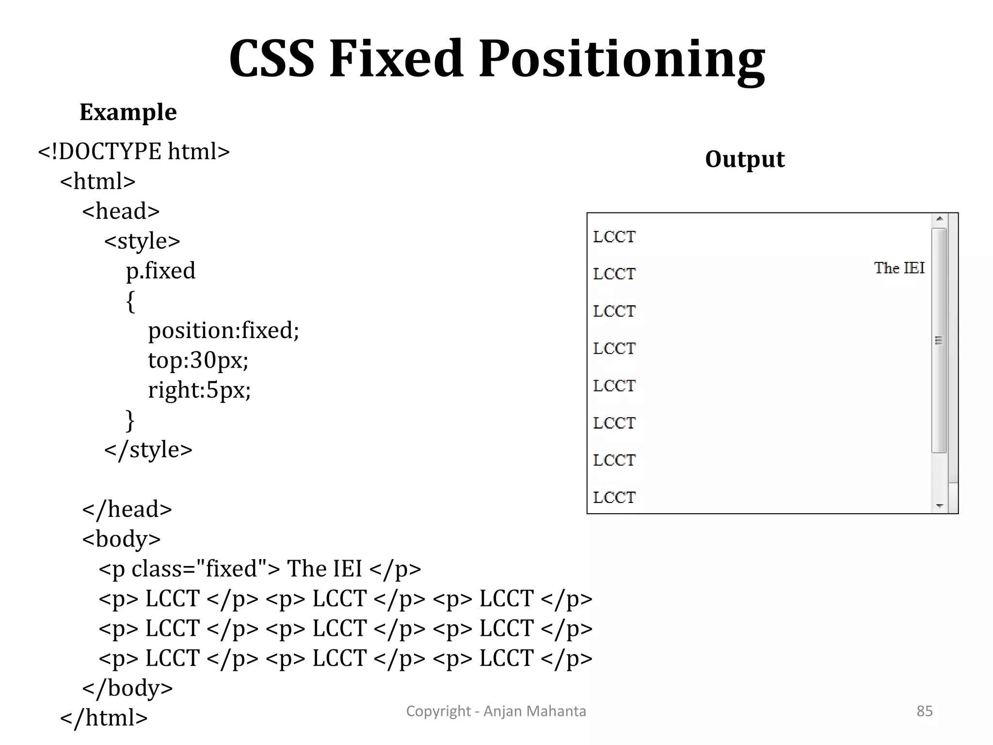 CSS Fixed Positioning Copyright - Anjan Mahanta 85 Example <!DOCTYPE html> <html> <head> <style> p.fixed { position:fixed; top:30px; right:5px; } </style> </head> <body> <p class="fixed"> The IEI </p> <p> LCCT </p> <p> LCCT </p> <p> LCCT </p> <p> LCCT </p> <p> LCCT </p> <p> LCCT </p> <p> LCCT </p> <p> LCCT </p> <p> LCCT </p> </body> </html> Output 