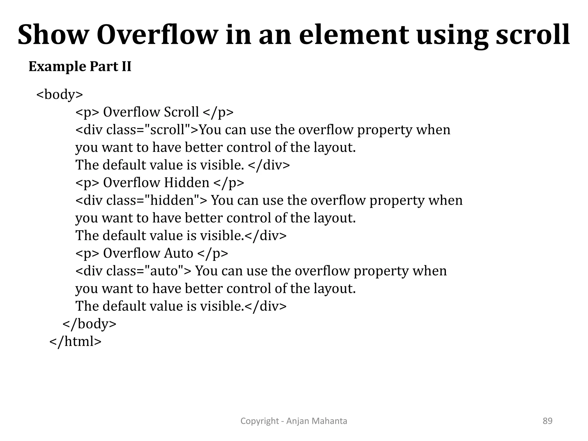 Show Overflow in an element using scroll Copyright - Anjan Mahanta 89 Example Part II <body> <p> Overflow Scroll </p> <div class="scroll">You can use the overflow property when you want to have better control of the layout. The default value is visible. </div> <p> Overflow Hidden </p> <div class="hidden"> You can use the overflow property when you want to have better control of the layout. The default value is visible.</div> <p> Overflow Auto </p> <div class="auto"> You can use the overflow property when you want to have better control of the layout. The default value is visible.</div> </body> </html> 