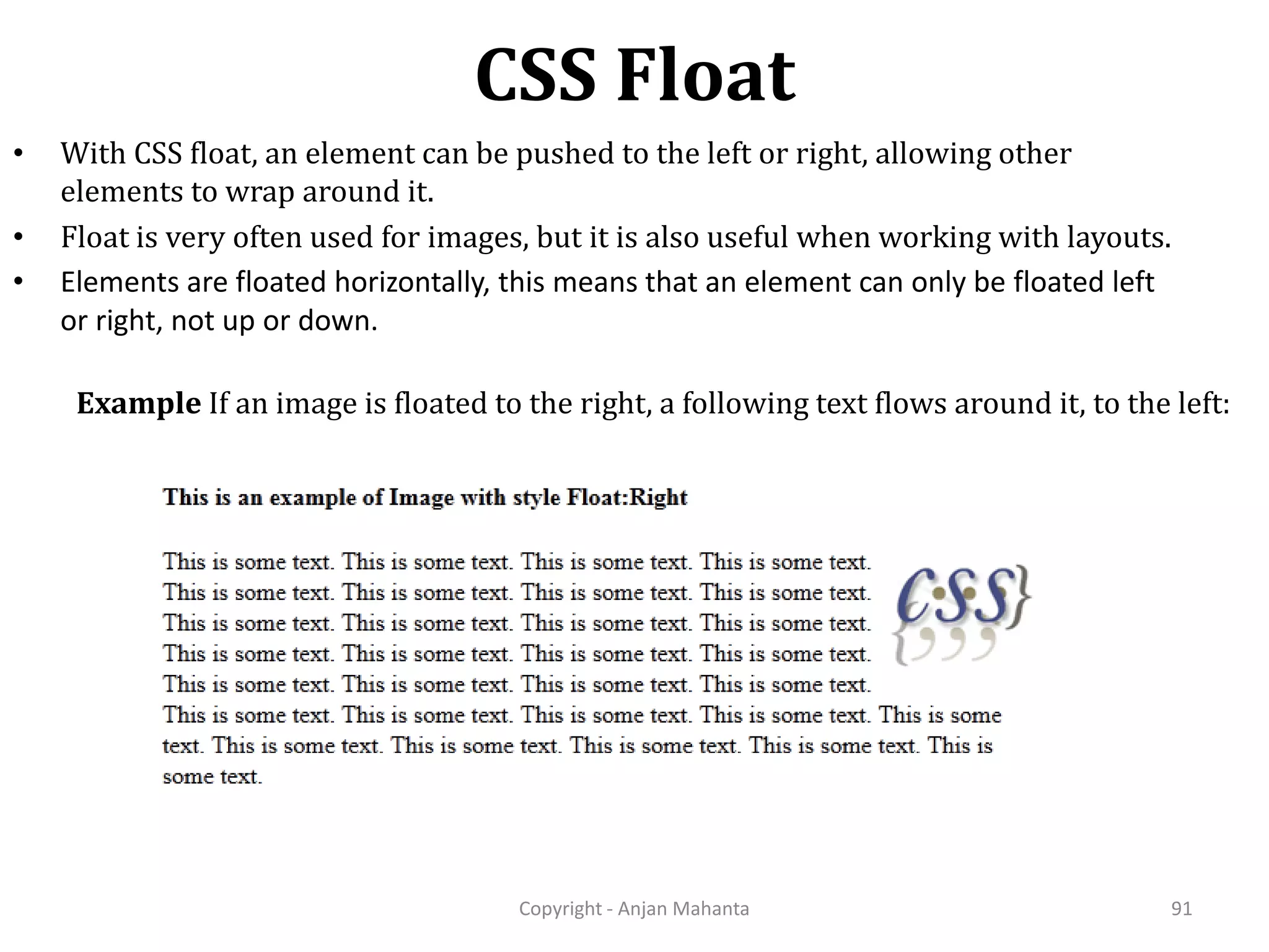 CSS Float Copyright - Anjan Mahanta 91 • With CSS float, an element can be pushed to the left or right, allowing other elements to wrap around it. • Float is very often used for images, but it is also useful when working with layouts. • Elements are floated horizontally, this means that an element can only be floated left or right, not up or down. Example If an image is floated to the right, a following text flows around it, to the left: 