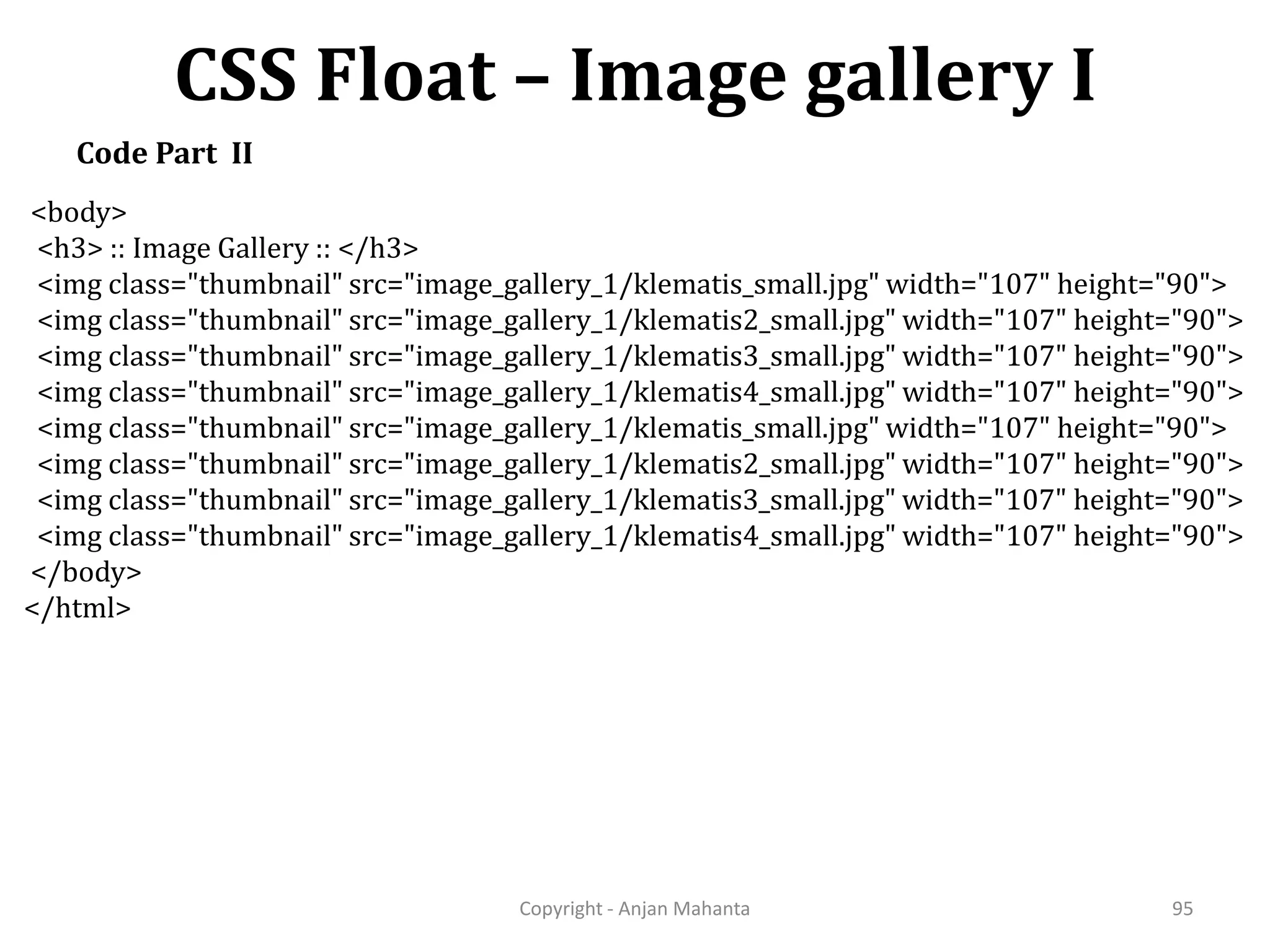 CSS Float – Image gallery I Copyright - Anjan Mahanta 95 Code Part II <body> <h3> :: Image Gallery :: </h3> <img class="thumbnail" src="image_gallery_1/klematis_small.jpg" width="107" height="90"> <img class="thumbnail" src="image_gallery_1/klematis2_small.jpg" width="107" height="90"> <img class="thumbnail" src="image_gallery_1/klematis3_small.jpg" width="107" height="90"> <img class="thumbnail" src="image_gallery_1/klematis4_small.jpg" width="107" height="90"> <img class="thumbnail" src="image_gallery_1/klematis_small.jpg" width="107" height="90"> <img class="thumbnail" src="image_gallery_1/klematis2_small.jpg" width="107" height="90"> <img class="thumbnail" src="image_gallery_1/klematis3_small.jpg" width="107" height="90"> <img class="thumbnail" src="image_gallery_1/klematis4_small.jpg" width="107" height="90"> </body> </html> 