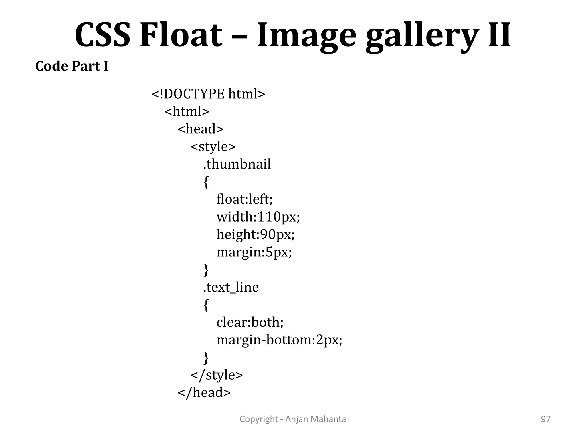 CSS Float – Image gallery II Copyright - Anjan Mahanta 97 Code Part I <!DOCTYPE html> <html> <head> <style> .thumbnail { float:left; width:110px; height:90px; margin:5px; } .text_line { clear:both; margin-bottom:2px; } </style> </head> 