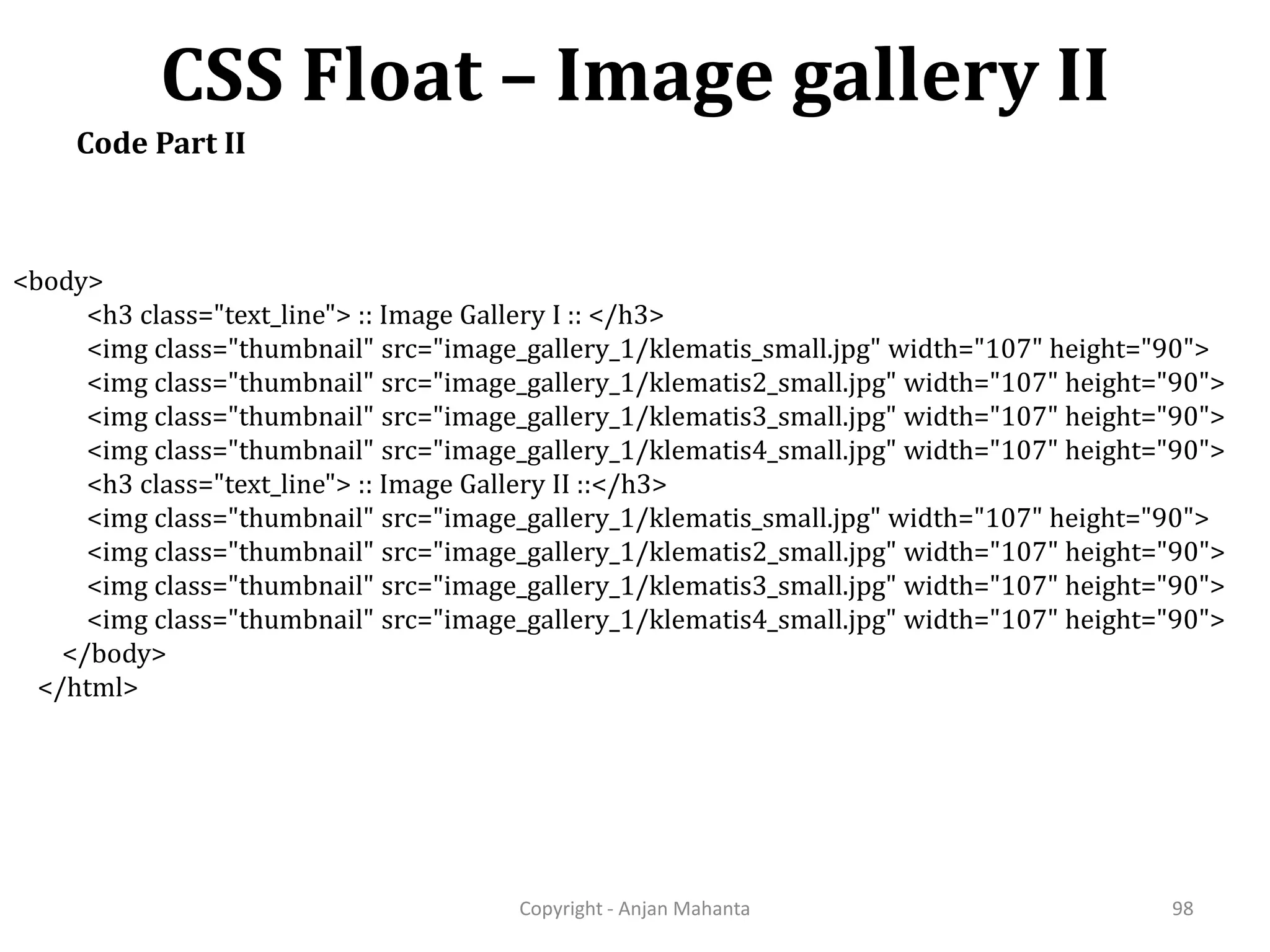 CSS Float – Image gallery II Copyright - Anjan Mahanta 98 Code Part II <body> <h3 class="text_line"> :: Image Gallery I :: </h3> <img class="thumbnail" src="image_gallery_1/klematis_small.jpg" width="107" height="90"> <img class="thumbnail" src="image_gallery_1/klematis2_small.jpg" width="107" height="90"> <img class="thumbnail" src="image_gallery_1/klematis3_small.jpg" width="107" height="90"> <img class="thumbnail" src="image_gallery_1/klematis4_small.jpg" width="107" height="90"> <h3 class="text_line"> :: Image Gallery II ::</h3> <img class="thumbnail" src="image_gallery_1/klematis_small.jpg" width="107" height="90"> <img class="thumbnail" src="image_gallery_1/klematis2_small.jpg" width="107" height="90"> <img class="thumbnail" src="image_gallery_1/klematis3_small.jpg" width="107" height="90"> <img class="thumbnail" src="image_gallery_1/klematis4_small.jpg" width="107" height="90"> </body> </html> 