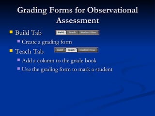 Grading Forms for Observational Assessment Build Tab  Create a grading form Teach Tab Add a column to the grade book Use the grading form to mark a student 