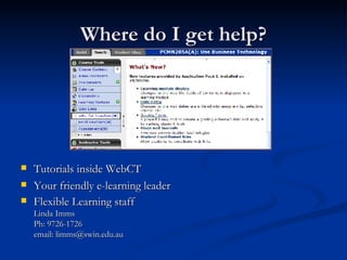 Where do I get help? Tutorials inside WebCT Your friendly e-learning leader Flexible Learning staff Linda Imms Ph: 9726-1726 email: limms@swin.edu.au 