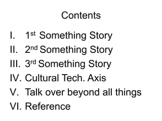 Contents

I.     1st Something Story
II.    2nd Something Story
III.   3rd Something Story
IV.    Cultural Tech. Axis
V.     Talk over beyond all things
VI.    Reference
 