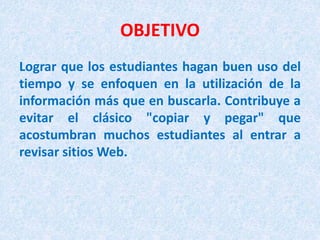 OBJETIVO
Lograr que los estudiantes hagan buen uso del
tiempo y se enfoquen en la utilización de la
información más que en buscarla. Contribuye a
evitar el clásico "copiar y pegar" que
acostumbran muchos estudiantes al entrar a
revisar sitios Web.
 