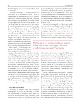 22 culturas 9. 2011
de toda Europa, por lo que se acercaría a Rusia al res-
to de Europa.
A comienzos del siglo XX, el miedo ante el cre-
ciente poder de los alemanes en Europa Central, la
consolidación de intereses italianos en el Adriático
oriental y la toma de conciencia de que el Imperio
Austrohúngaro no sería capaz de reformarse, condu-
jeron a una unión de las corrientes procroata y pro-
yugoslava. Una de las consecuencias fue la formación
de una alianza política serbocroata en el norte, que
dominaría el parlamento croata hasta el final de la
1ª Guerra Mundial, si bien desde que se estableció la
Monarquía dual los poderes del Parlamento queda-
ron estrictamente limitados y controlados por Hun-
gría. Por otro lado, en la mitad austríaca de la Mo-
narquía, que contaba con sufragio masculino casi
universal, las divisiones internas con-
dujeronalasuspensióndelparlamento
central y de los provinciales en vísperas
de la Gran Guerra. Cuando esta estalló
y Rusia, Francia y Gran Bretaña se ali-
nearon contra Alemania y el Imperio
Austrohúngaro, los croatas dálmatas se
encargaron de defender la causa yugoslava en Londres
y París. En lugar de pertenecer a una confederación de
Europa Central basada en la Monarquía de los Habs-
burgo,conlaquehabíansoñadolasgeneracionesante-
riores, Croacia, según su plan, se uniría a una confede-
ración eslava meridional en la que estaría en igualdad
de condiciones con Eslovenia, Bosnia, Serbia y Monte-
negro (Bulgaria fue excluida después de la guerra de
los Balcanes de 1912-13). Pero los croatas se volvieron a
llevar otra decepción: al final del conflicto bélico, y a
causa de sus actividades para la independencia, nació
Yugoslavia. Pero Serbia consiguió convertirla de facto
en una Gran Serbia, al tiempo que Italia se hacía con
casi toda Dalmacia y con la totalidad de Istria. La pér-
dida de gran parte de su costa volvió a paralizar de
nuevo las perspectivas de futuro de Croacia.
CROACIA Y YUGOSLAVIA
La brutalidad del gobierno serbio provocó un gran
resentimiento en el país, no solo entre los croatas
sino también entre los serbios. Los serbocroatas aco-
gieron con agrado la formación de Yugoslavia, como
un marco en el que por fin podrían unirse a Serbia;
pero sospechaban que Yugoslavia no tardaría en des-
componerse si Belgrado no satisfacía de alguna ma-
nera las exigencias de autogobierno de Croacia. Tras
la guerra, los serbocroatas también sufrieron los con-
tinuos saqueos de los serbios de los antiguos territo-
rios austrohúngaros, además del caótico gobierno y
la corrupción del sistema jurídico que sustentaba el
dominio serbio.
Durante la monarquía de los Habsburgo, cuando
el norte de Croacia estaba gobernado por Hungría y
solo un pequeño porcentaje de la población tenía de-
recho al voto, los húngaros usaron a la minoría serbia
para debilitar a la mayoría croata garantizándole a los
primeros una parte considerable de los escaños del
parlamento croata. La introducción del sufragio uni-
versal masculino también cambió el mapa de los par-
tidos políticos de Croacia. A finales de 1920, la gran
mayoría de los croatas votaron al Partido Campesino
Croata, antes considerado un partido marginal, pro-
porcionándole el poder y la apariencia de un movi-
miento nacionalista para la unidad y el autogobier-
no. Como además la Iglesia ortodoxa serbia consiguió
sabotear la firma de un concordato con el Vaticano
–dejando a la Iglesia católica en un limbo legal–, el
clero católico acabó sumándose a la resistencia con-
tra el gobierno serbio.
En 1927 el Partido Campesino Croata y el Partido
Democrático Serbio unieron sus fuerzas para conse-
guir la autonomía de Croacia dentro de Yugoslavia.
El Estado serbio respondió asesinando a líderes polí-
ticos croatas, aboliendo la Constitución e instauran-
do una dictadura monárquica. En 1932, la coalición
serbocroata respondió negando la legitimidad del
parlamento yugoslavo en nombre de la soberanía po-
pular, y en 1939 apoyó una resolución por la que nun-
ca reconocería a un gobierno que no se hiciera cargo
del pueblo croata. En ese mismo año, se alcanzó un
acuerdo serbocroata por el cual se creaba una Cro-
acia autónoma dentro de Yugoslavia que –sin presa-
giar nada bueno para el futuro– iba de un lado a otro
Al final de la 1ª Guerra Mundial, y a causa
de las actividades croatas para alcanzar
la independencia, nació Yugoslavia
 