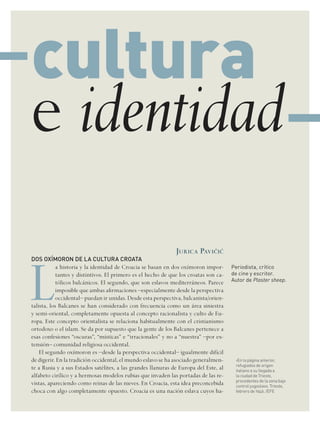 periodista, crítico
de cine y escritor.
autor de Plaster sheep.
juriCa PaviBic
DOS OXÍMORON DE LA CULTURA CROATA
L
a historia y la identidad de Croacia se basan en dos oxímoron impor-
tantes y distintivos. El primero es el hecho de que los croatas son ca-
tólicos balcánicos. El segundo, que son eslavos mediterráneos. Parece
imposible que ambas afirmaciones –especialmente desde la perspectiva
occidental– puedan ir unidas. Desde esta perspectiva, balcanista/orien-
talista, los Balcanes se han considerado con frecuencia como un área siniestra
y semi-oriental, completamente opuesta al concepto racionalista y culto de Eu-
ropa. Este concepto orientalista se relaciona habitualmente con el cristianismo
ortodoxo o el islam. Se da por supuesto que la gente de los Balcanes pertenece a
esas confesiones “oscuras”, “místicas” e “irracionales” y no a “nuestra” –por ex-
tensión– comunidad religiosa occidental.
El segundo oxímoron es –desde la perspectiva occidental– igualmente difícil
de digerir. En la tradición occidental, el mundo eslavo se ha asociado generalmen-
te a Rusia y a sus Estados satélites, a las grandes llanuras de Europa del Este, al
alfabeto cirílico y a hermosas modelos rubias que invaden las portadas de las re-
vistas, apareciendo como reinas de las nieves. En Croacia, esta idea preconcebida
choca con algo completamente opuesto. Croacia es una nación eslava cuyos ha-
cultura
e identidad
en la página anterior,›
refugiados de origen
italiano a su llegada a
la ciudad de trieste,
procedentes de la zona bajo
control yugoslavo. trieste,
febrero de 1946. /eFe
 