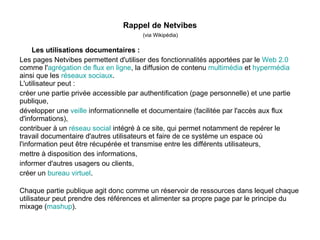 Rappel de Netvibes
                                        (via Wikipédia)

     Les utilisations documentaires :
Les pages Netvibes permettent d'utiliser des fonctionnalités apportées par le Web 2.0
comme l'agrégation de flux en ligne, la diffusion de contenu multimédia et hypermédia
ainsi que les réseaux sociaux.
L'utilisateur peut :
créer une partie privée accessible par authentification (page personnelle) et une partie
publique,
développer une veille informationnelle et documentaire (facilitée par l'accès aux flux
d'informations),
contribuer à un réseau social intégré à ce site, qui permet notamment de repérer le
travail documentaire d'autres utilisateurs et faire de ce système un espace où
l'information peut être récupérée et transmise entre les différents utilisateurs,
mettre à disposition des informations,
informer d'autres usagers ou clients,
créer un bureau virtuel.

Chaque partie publique agit donc comme un réservoir de ressources dans lequel chaque
utilisateur peut prendre des références et alimenter sa propre page par le principe du
mixage (mashup).
 